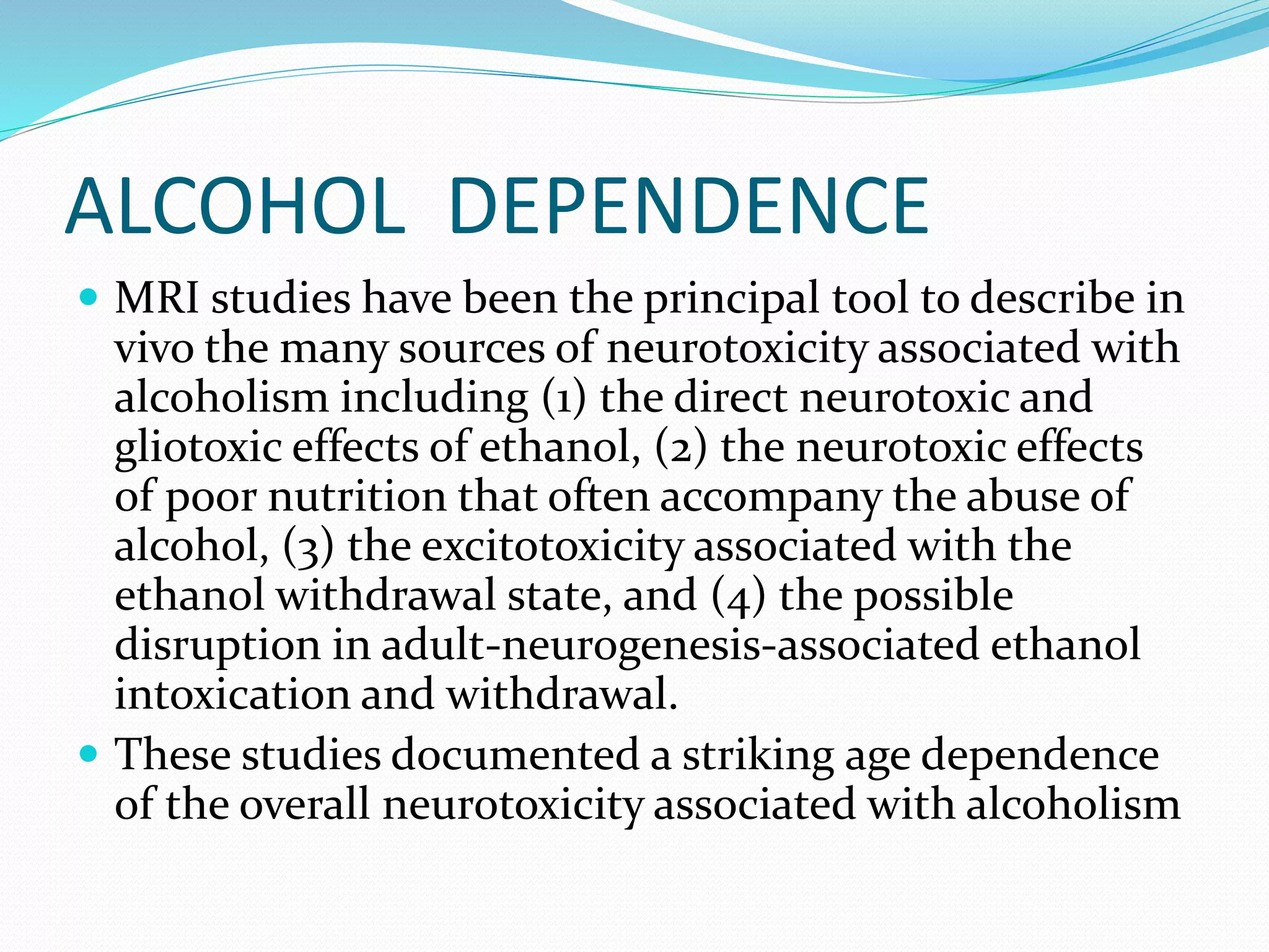 ALCOHOL DEPENDENCE 
 MRI studies have been the principal tool to describe in 
vivo the many sources of neurotoxicity associated with 
alcoholism including (1) the direct neurotoxic and 
gliotoxic effects of ethanol, (2) the neurotoxic effects 
of poor nutrition that often accompany the abuse of 
alcohol, (3) the excitotoxicity associated with the 
ethanol withdrawal state, and (4) the possible 
disruption in adult-neurogenesis-associated ethanol 
intoxication and withdrawal. 
 These studies documented a striking age dependence 
of the overall neurotoxicity associated with alcoholism 
 