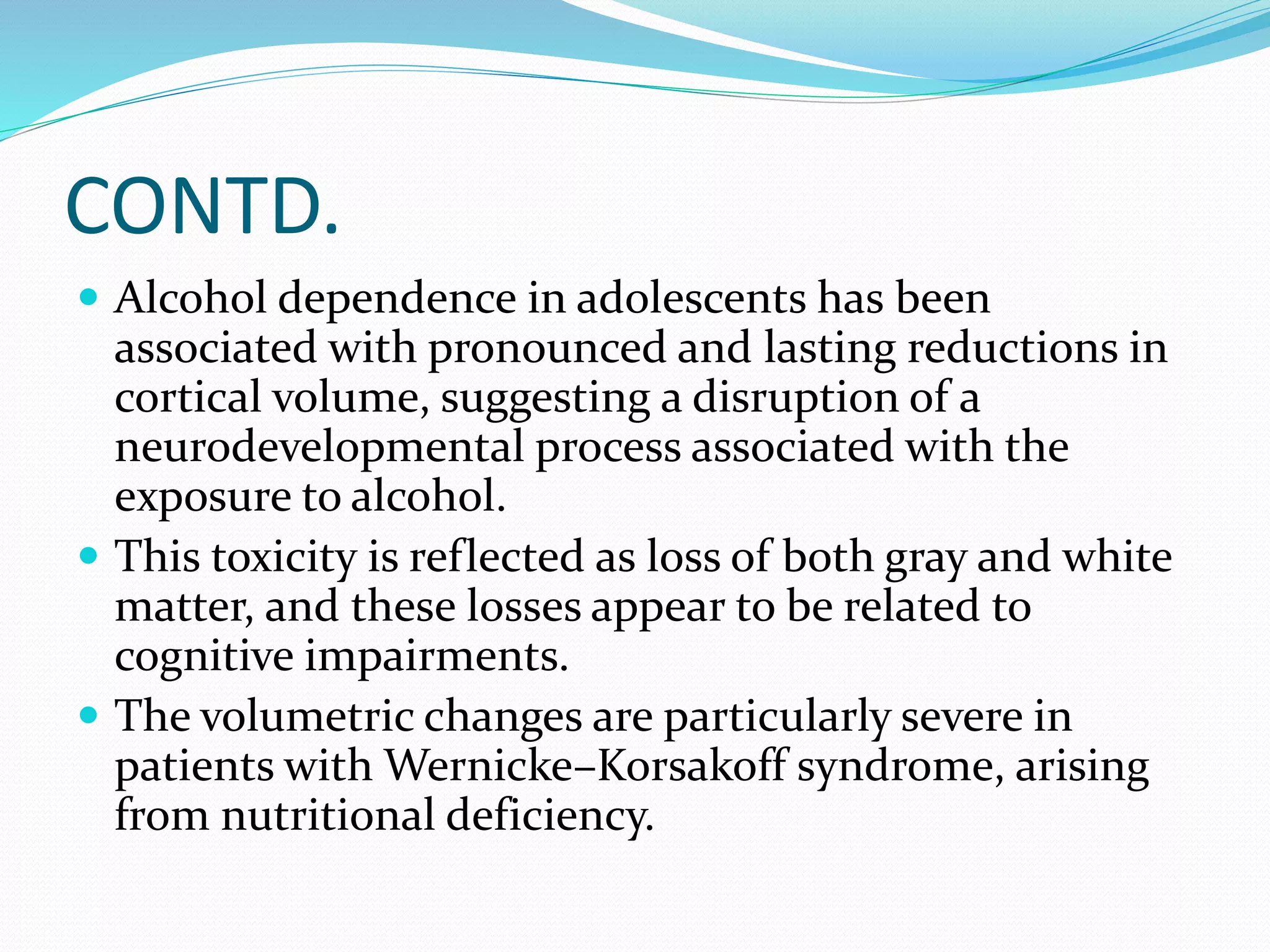 CONTD. 
 Alcohol dependence in adolescents has been 
associated with pronounced and lasting reductions in 
cortical volume, suggesting a disruption of a 
neurodevelopmental process associated with the 
exposure to alcohol. 
 This toxicity is reflected as loss of both gray and white 
matter, and these losses appear to be related to 
cognitive impairments. 
 The volumetric changes are particularly severe in 
patients with Wernicke–Korsakoff syndrome, arising 
from nutritional deficiency. 
 