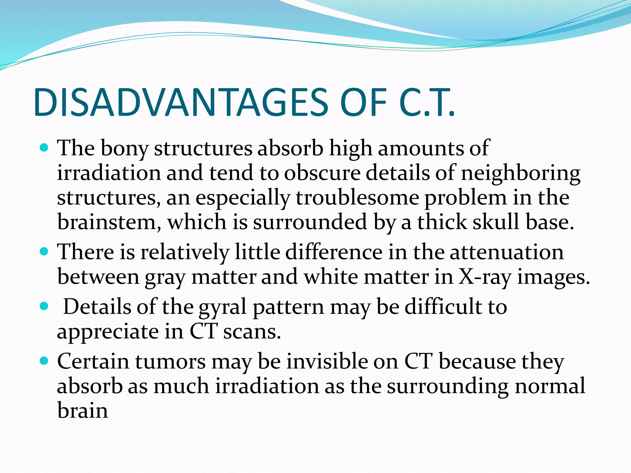 DISADVANTAGES OF C.T. 
 The bony structures absorb high amounts of 
irradiation and tend to obscure details of neighboring 
structures, an especially troublesome problem in the 
brainstem, which is surrounded by a thick skull base. 
 There is relatively little difference in the attenuation 
between gray matter and white matter in X-ray images. 
 Details of the gyral pattern may be difficult to 
appreciate in CT scans. 
 Certain tumors may be invisible on CT because they 
absorb as much irradiation as the surrounding normal 
brain 
 