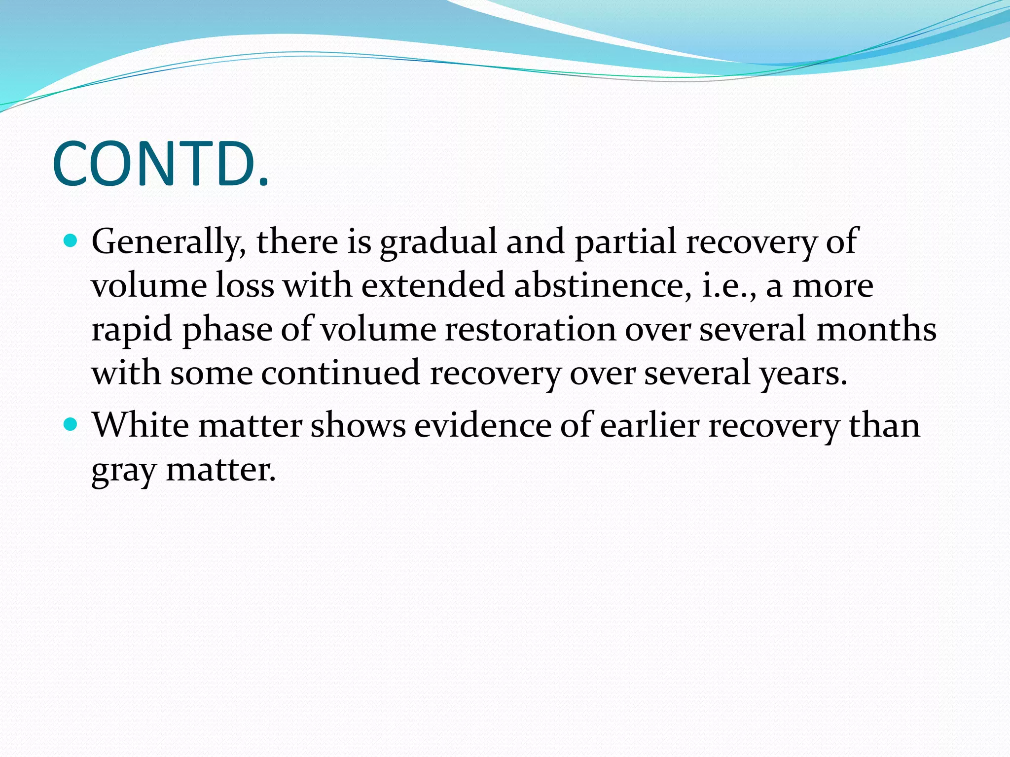 CONTD. 
 Generally, there is gradual and partial recovery of 
volume loss with extended abstinence, i.e., a more 
rapid phase of volume restoration over several months 
with some continued recovery over several years. 
 White matter shows evidence of earlier recovery than 
gray matter. 
 