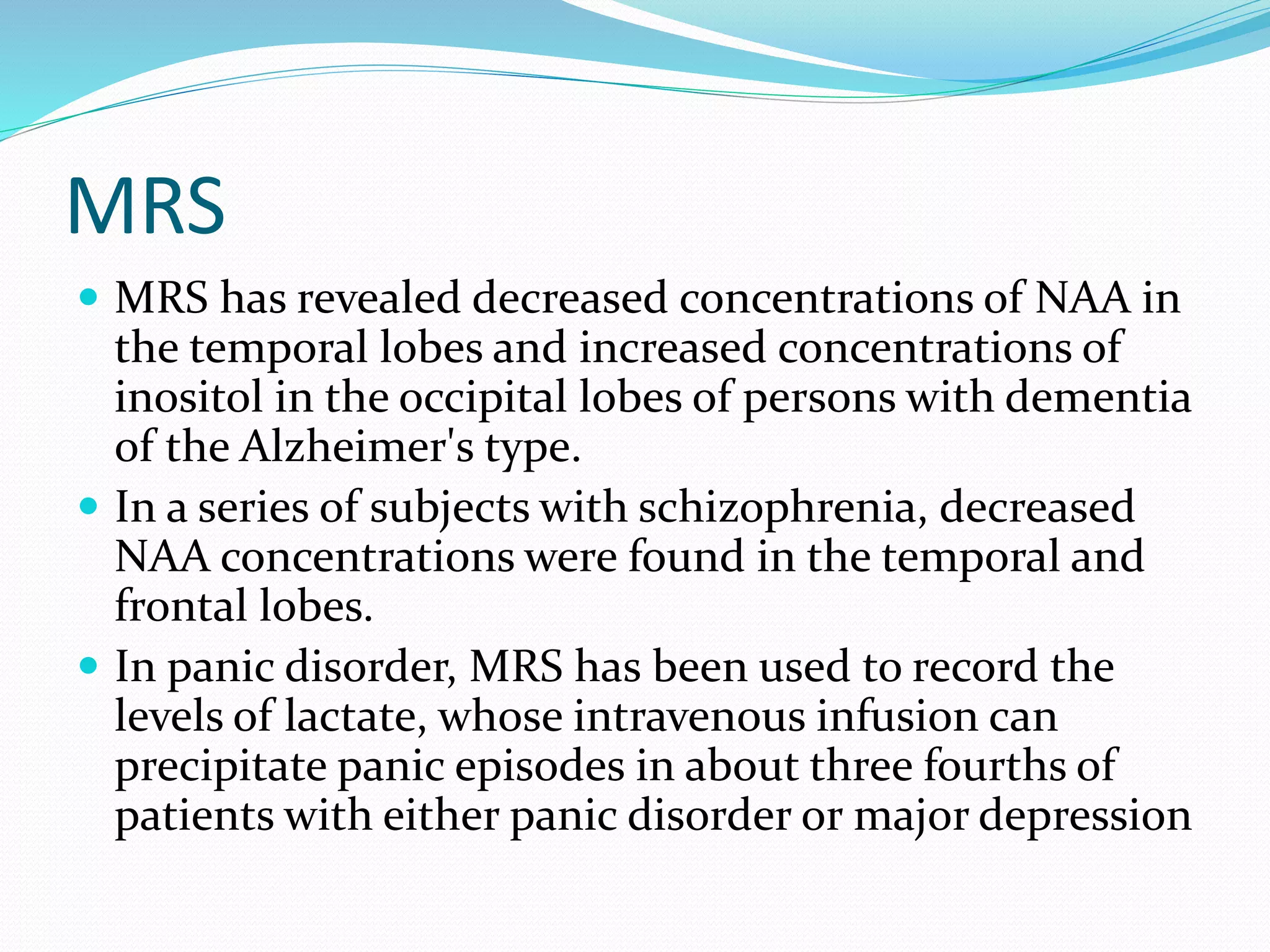 MRS 
 MRS has revealed decreased concentrations of NAA in 
the temporal lobes and increased concentrations of 
inositol in the occipital lobes of persons with dementia 
of the Alzheimer's type. 
 In a series of subjects with schizophrenia, decreased 
NAA concentrations were found in the temporal and 
frontal lobes. 
 In panic disorder, MRS has been used to record the 
levels of lactate, whose intravenous infusion can 
precipitate panic episodes in about three fourths of 
patients with either panic disorder or major depression 
 
