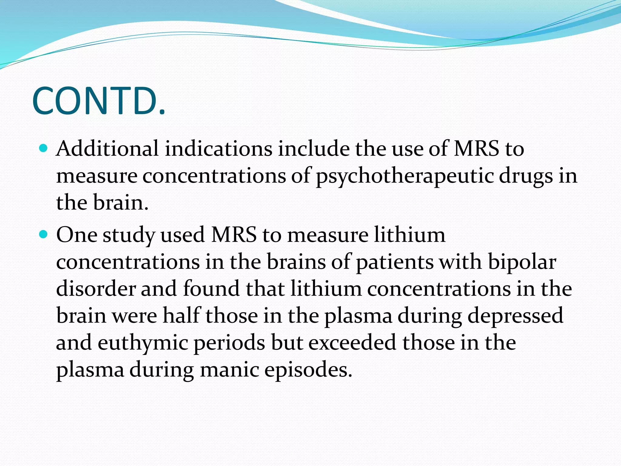 CONTD. 
 Additional indications include the use of MRS to 
measure concentrations of psychotherapeutic drugs in 
the brain. 
 One study used MRS to measure lithium 
concentrations in the brains of patients with bipolar 
disorder and found that lithium concentrations in the 
brain were half those in the plasma during depressed 
and euthymic periods but exceeded those in the 
plasma during manic episodes. 
 
