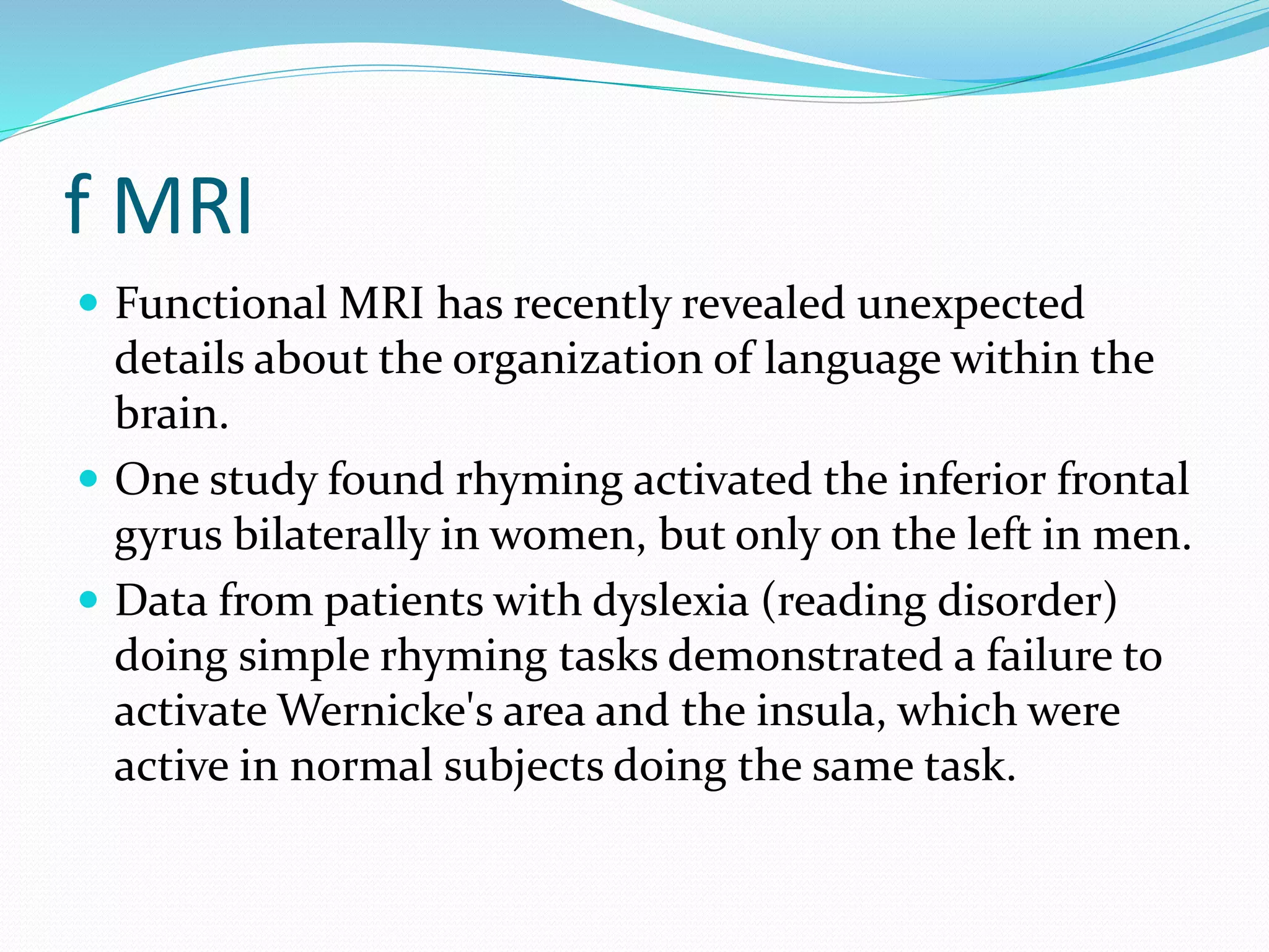 f MRI 
 Functional MRI has recently revealed unexpected 
details about the organization of language within the 
brain. 
 One study found rhyming activated the inferior frontal 
gyrus bilaterally in women, but only on the left in men. 
 Data from patients with dyslexia (reading disorder) 
doing simple rhyming tasks demonstrated a failure to 
activate Wernicke's area and the insula, which were 
active in normal subjects doing the same task. 
 