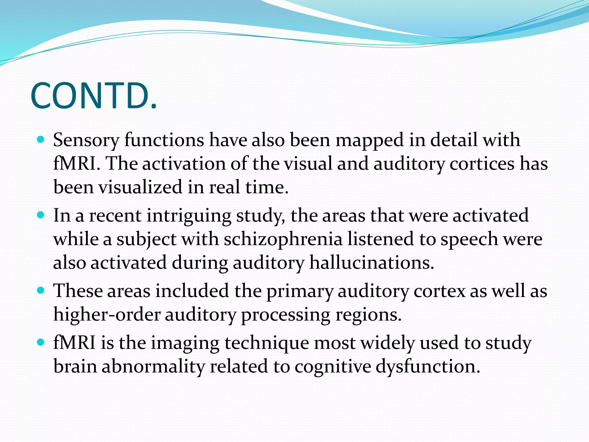 CONTD. 
 Sensory functions have also been mapped in detail with 
fMRI. The activation of the visual and auditory cortices has 
been visualized in real time. 
 In a recent intriguing study, the areas that were activated 
while a subject with schizophrenia listened to speech were 
also activated during auditory hallucinations. 
 These areas included the primary auditory cortex as well as 
higher-order auditory processing regions. 
 fMRI is the imaging technique most widely used to study 
brain abnormality related to cognitive dysfunction. 
 
