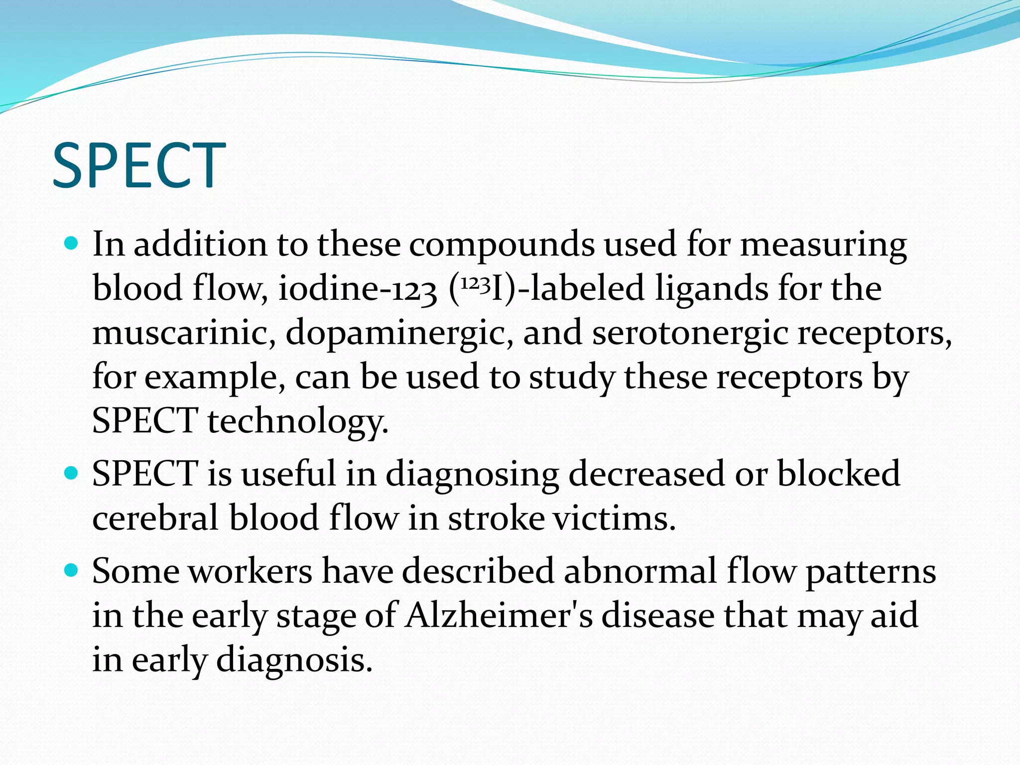 SPECT 
 In addition to these compounds used for measuring 
blood flow, iodine-123 (123I)-labeled ligands for the 
muscarinic, dopaminergic, and serotonergic receptors, 
for example, can be used to study these receptors by 
SPECT technology. 
 SPECT is useful in diagnosing decreased or blocked 
cerebral blood flow in stroke victims. 
 Some workers have described abnormal flow patterns 
in the early stage of Alzheimer's disease that may aid 
in early diagnosis. 
 