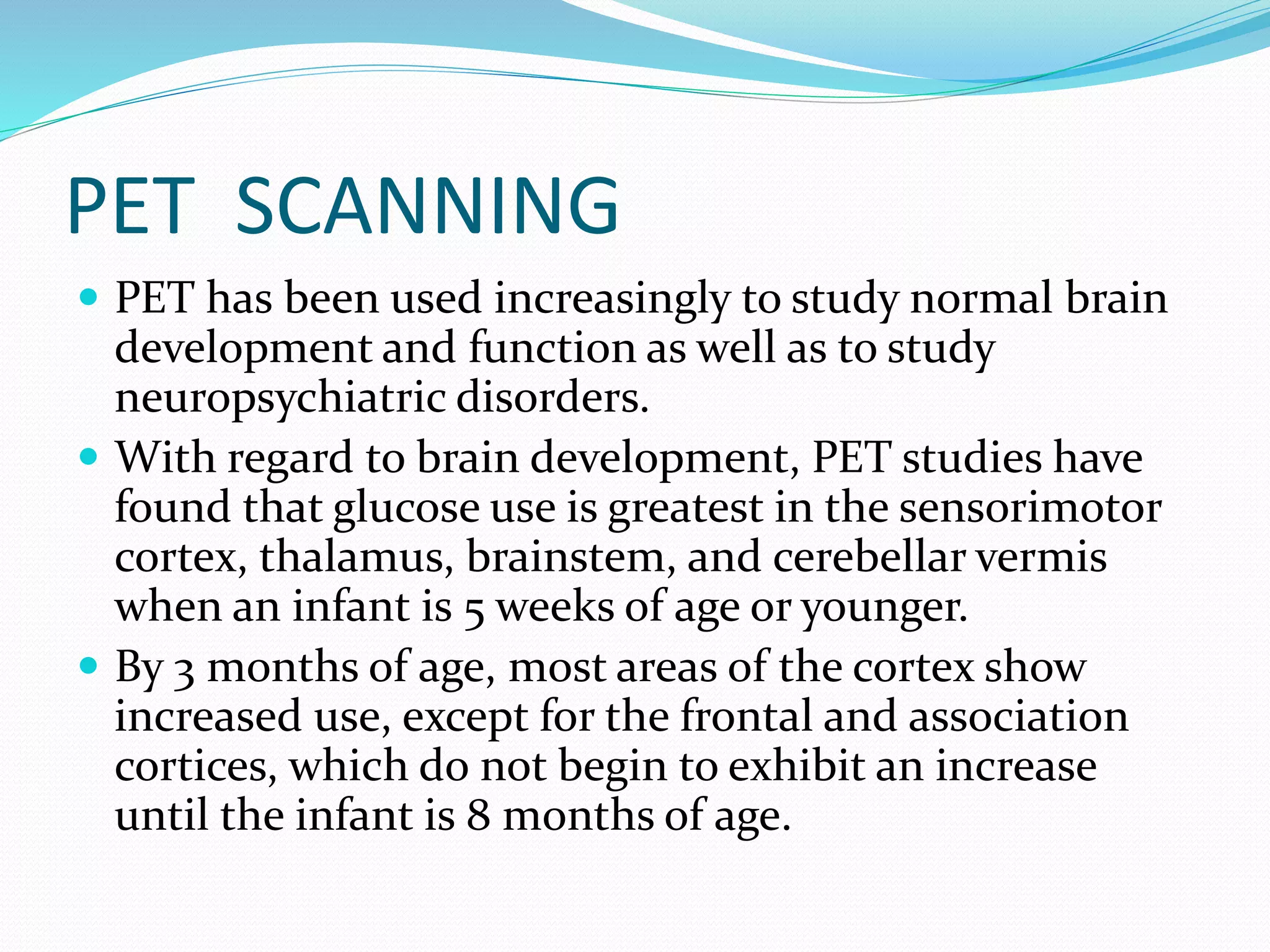 PET SCANNING 
 PET has been used increasingly to study normal brain 
development and function as well as to study 
neuropsychiatric disorders. 
 With regard to brain development, PET studies have 
found that glucose use is greatest in the sensorimotor 
cortex, thalamus, brainstem, and cerebellar vermis 
when an infant is 5 weeks of age or younger. 
 By 3 months of age, most areas of the cortex show 
increased use, except for the frontal and association 
cortices, which do not begin to exhibit an increase 
until the infant is 8 months of age. 
 