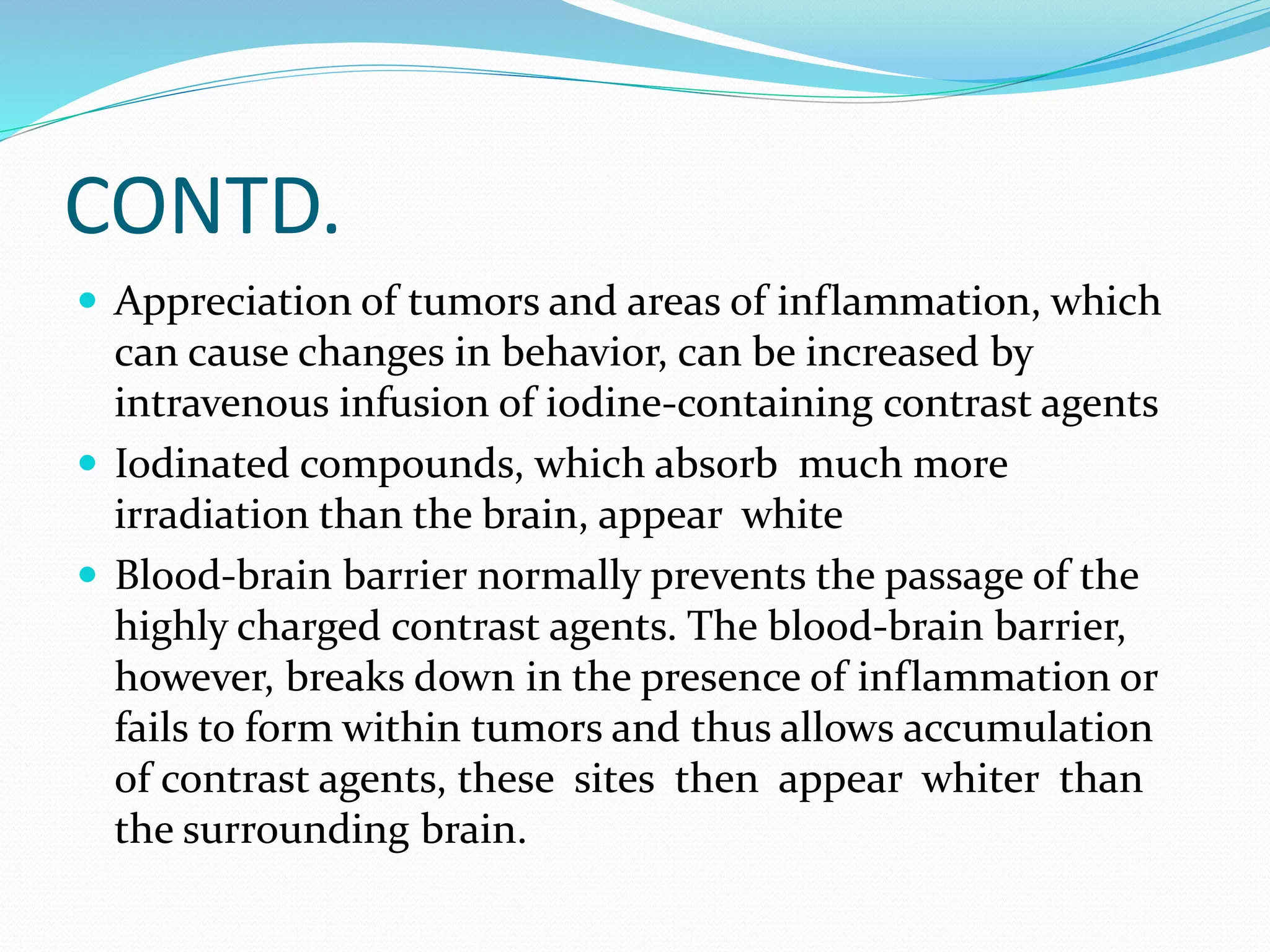 CONTD. 
 Appreciation of tumors and areas of inflammation, which 
can cause changes in behavior, can be increased by 
intravenous infusion of iodine-containing contrast agents 
 Iodinated compounds, which absorb much more 
irradiation than the brain, appear white 
 Blood-brain barrier normally prevents the passage of the 
highly charged contrast agents. The blood-brain barrier, 
however, breaks down in the presence of inflammation or 
fails to form within tumors and thus allows accumulation 
of contrast agents, these sites then appear whiter than 
the surrounding brain. 
 
