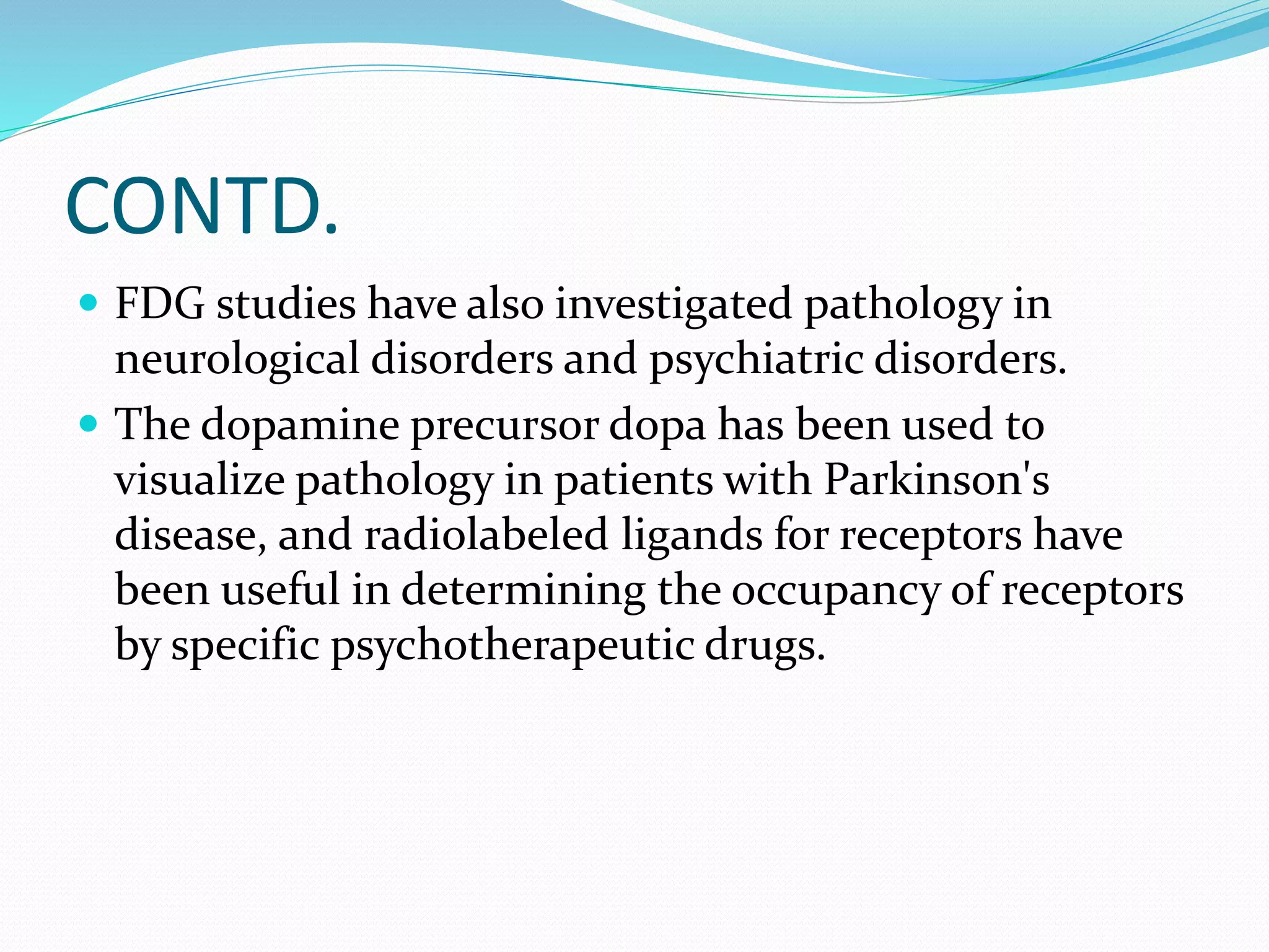 CONTD. 
 FDG studies have also investigated pathology in 
neurological disorders and psychiatric disorders. 
 The dopamine precursor dopa has been used to 
visualize pathology in patients with Parkinson's 
disease, and radiolabeled ligands for receptors have 
been useful in determining the occupancy of receptors 
by specific psychotherapeutic drugs. 
 