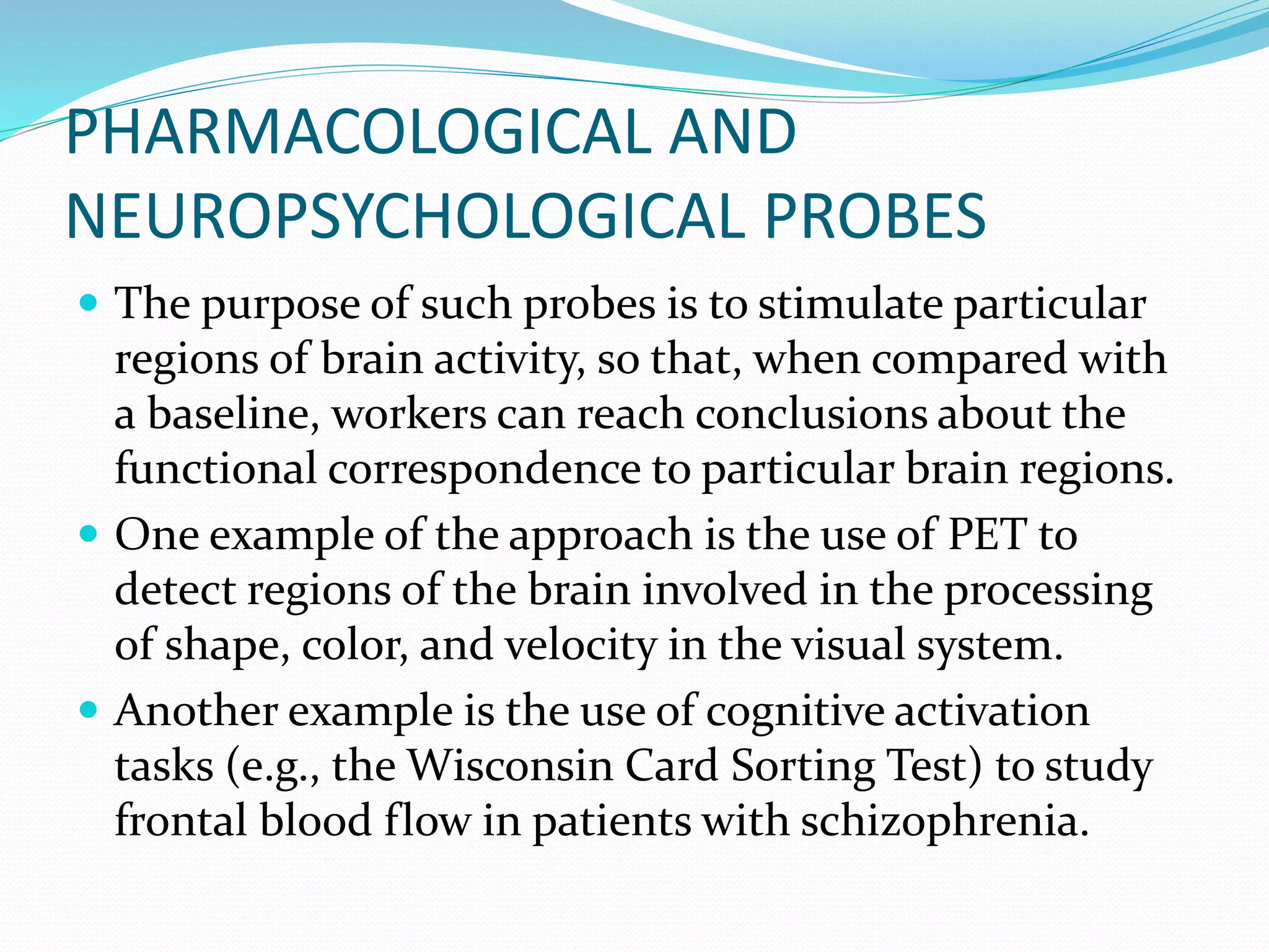 PHARMACOLOGICAL AND 
NEUROPSYCHOLOGICAL PROBES 
 The purpose of such probes is to stimulate particular 
regions of brain activity, so that, when compared with 
a baseline, workers can reach conclusions about the 
functional correspondence to particular brain regions. 
 One example of the approach is the use of PET to 
detect regions of the brain involved in the processing 
of shape, color, and velocity in the visual system. 
 Another example is the use of cognitive activation 
tasks (e.g., the Wisconsin Card Sorting Test) to study 
frontal blood flow in patients with schizophrenia. 
 