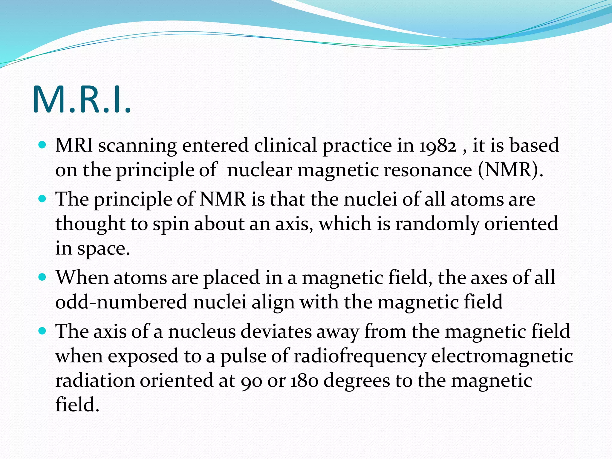 M.R.I. 
 MRI scanning entered clinical practice in 1982 , it is based 
on the principle of nuclear magnetic resonance (NMR). 
 The principle of NMR is that the nuclei of all atoms are 
thought to spin about an axis, which is randomly oriented 
in space. 
 When atoms are placed in a magnetic field, the axes of all 
odd-numbered nuclei align with the magnetic field 
 The axis of a nucleus deviates away from the magnetic field 
when exposed to a pulse of radiofrequency electromagnetic 
radiation oriented at 90 or 180 degrees to the magnetic 
field. 
 