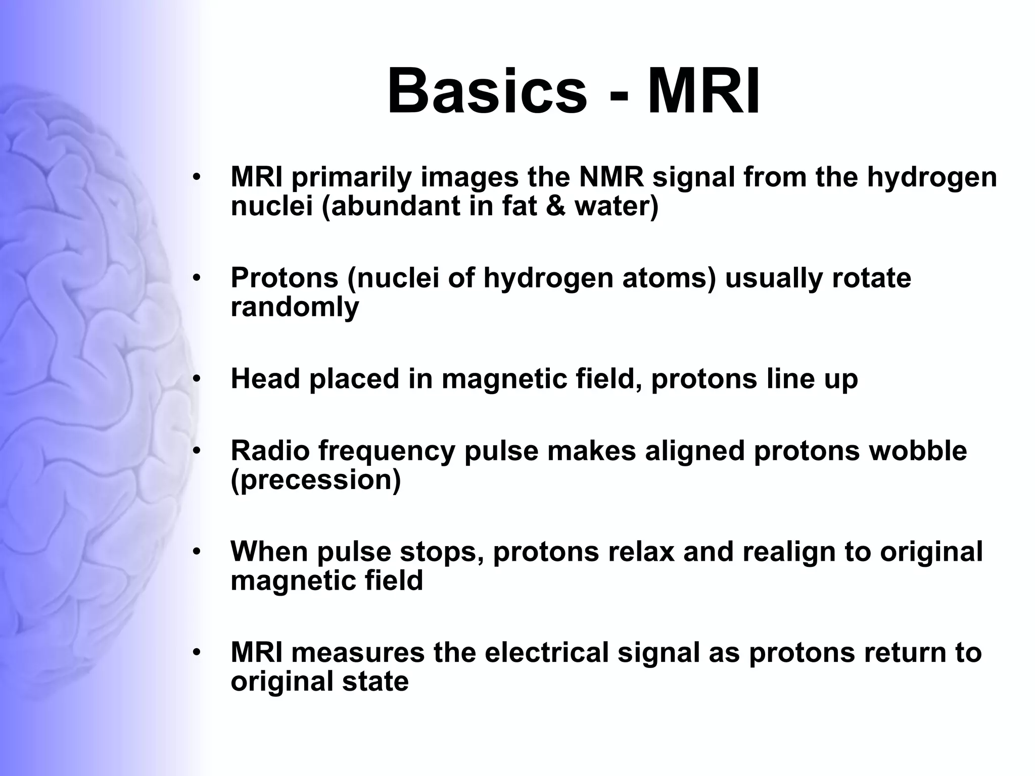 Basics - MRI MRI primarily images the NMR signal from the hydrogen nuclei (abundant in fat & water) Protons (nuclei of hydrogen atoms) usually rotate randomly Head placed in magnetic field, protons line up Radio frequency pulse makes aligned protons wobble (precession) When pulse stops, protons relax and realign to original magnetic field MRI measures the electrical signal as protons return to original state 