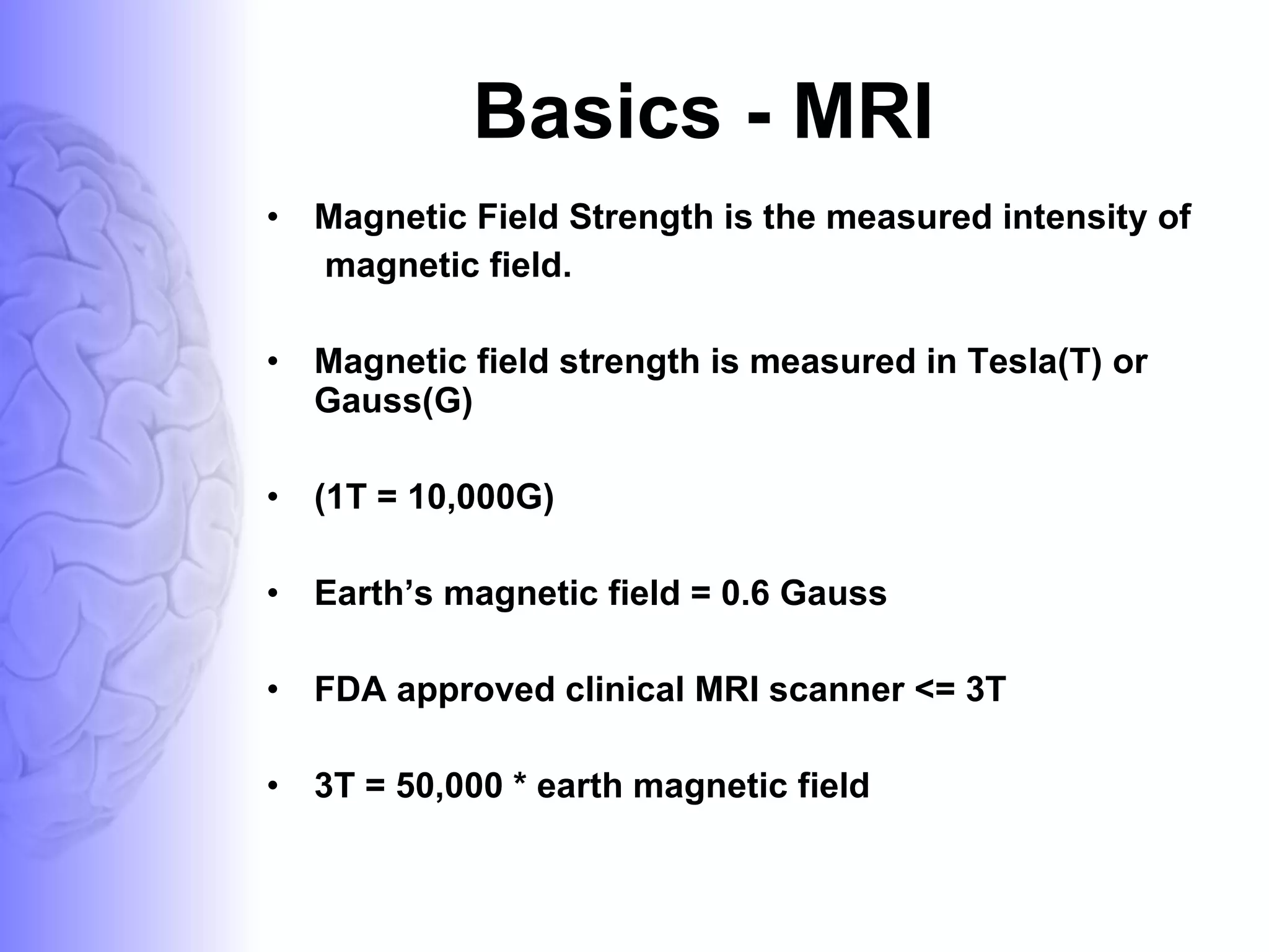 Basics - MRI Magnetic Field Strength is the measured intensity of magnetic field. Magnetic field strength is measured in Tesla(T) or Gauss(G) (1T = 10,000G) Earth’s magnetic field = 0.6 Gauss FDA approved clinical MRI scanner <= 3T 3T = 50,000 * earth magnetic field 