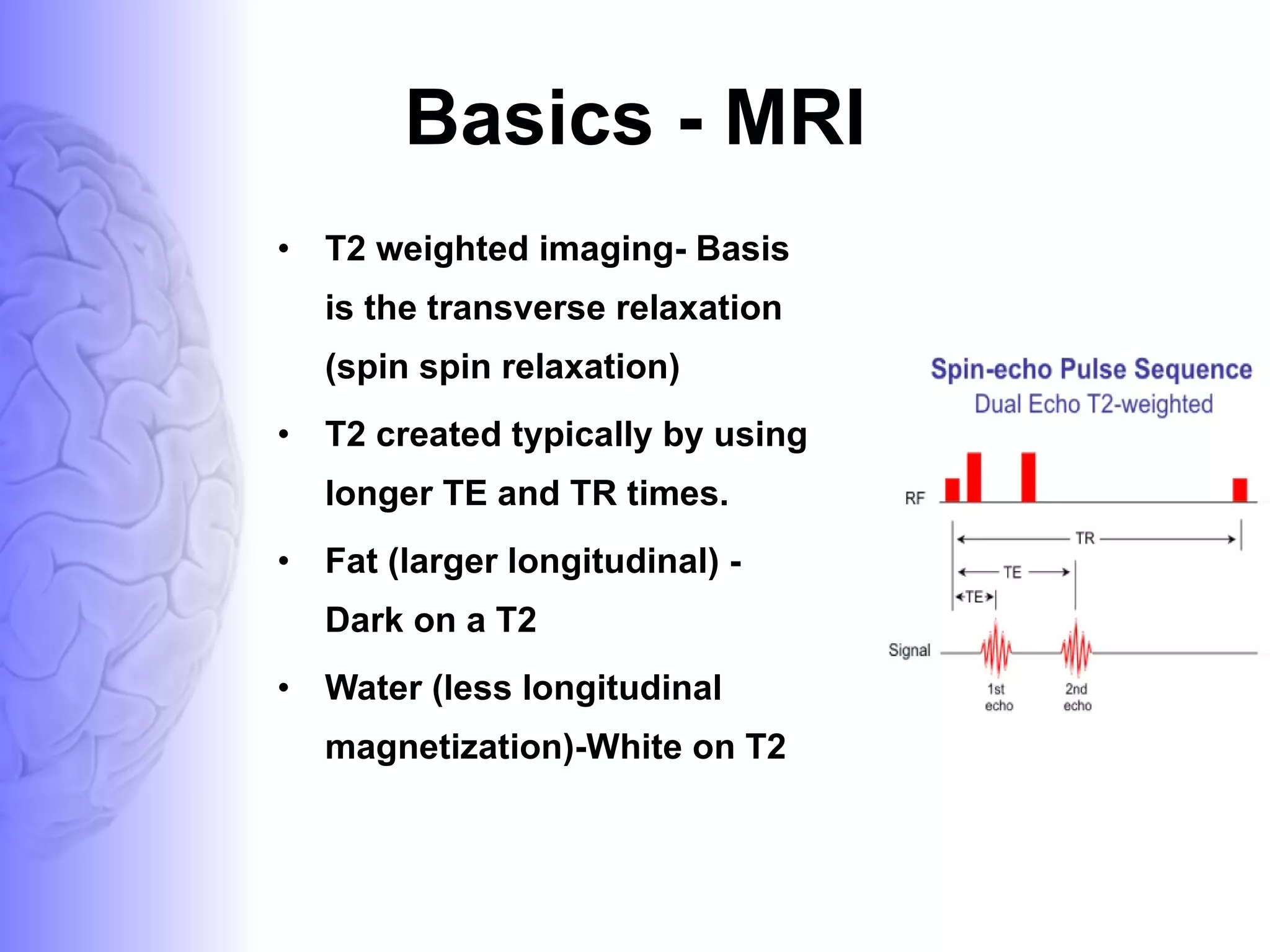 Basics - MRI T2 weighted imaging- Basis is the transverse relaxation (spin spin relaxation) T2 created typically by using longer TE and TR times. Fat (larger longitudinal) - Dark on a T2  Water (less longitudinal magnetization)-White on T2 