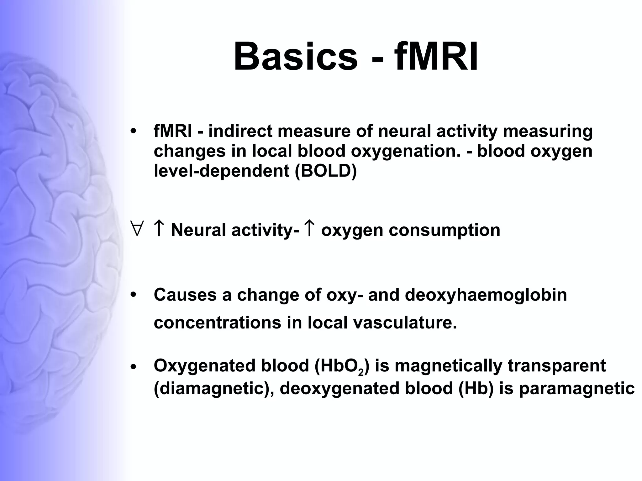 Basics - fMRI fMRI - indirect measure of neural activity measuring changes in local blood oxygenation. - blood oxygen level-dependent (BOLD)    Neural activity-    oxygen consumption  Causes a change of oxy- and deoxyhaemoglobin concentrations in local vasculature. Oxygenated blood (HbO 2 ) is magnetically transparent (diamagnetic), deoxygenated blood (Hb) is paramagnetic 