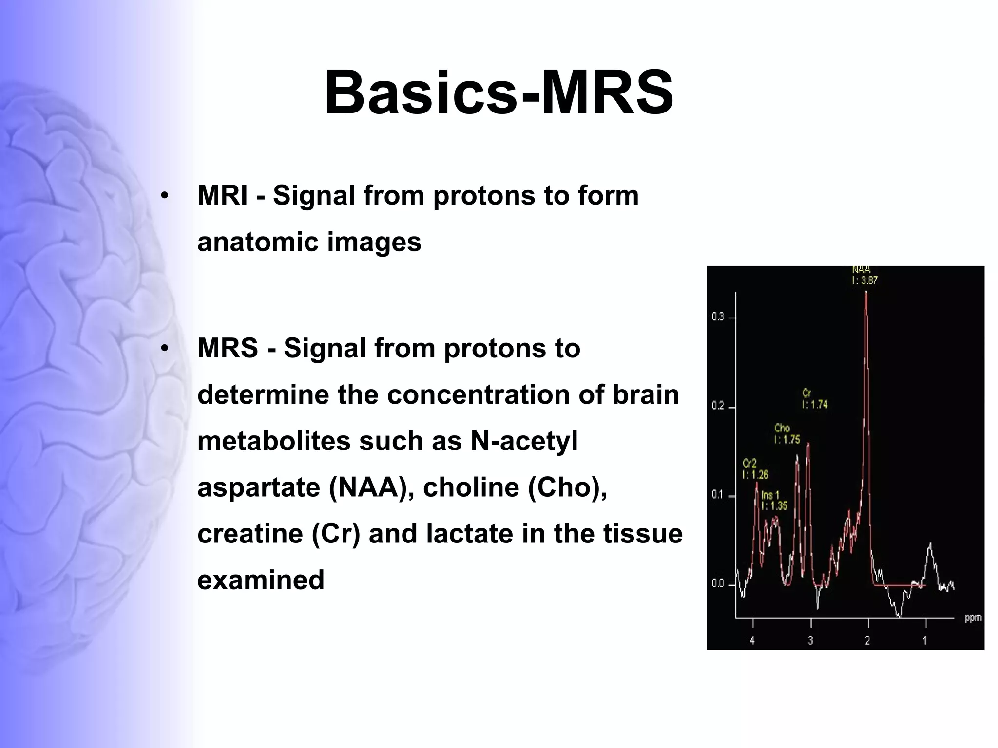 Basics-MRS MRI - Signal from protons to form anatomic images  MRS - Signal from protons to determine the concentration of brain metabolites such as N-acetyl aspartate (NAA), choline (Cho), creatine (Cr) and lactate in the tissue examined  