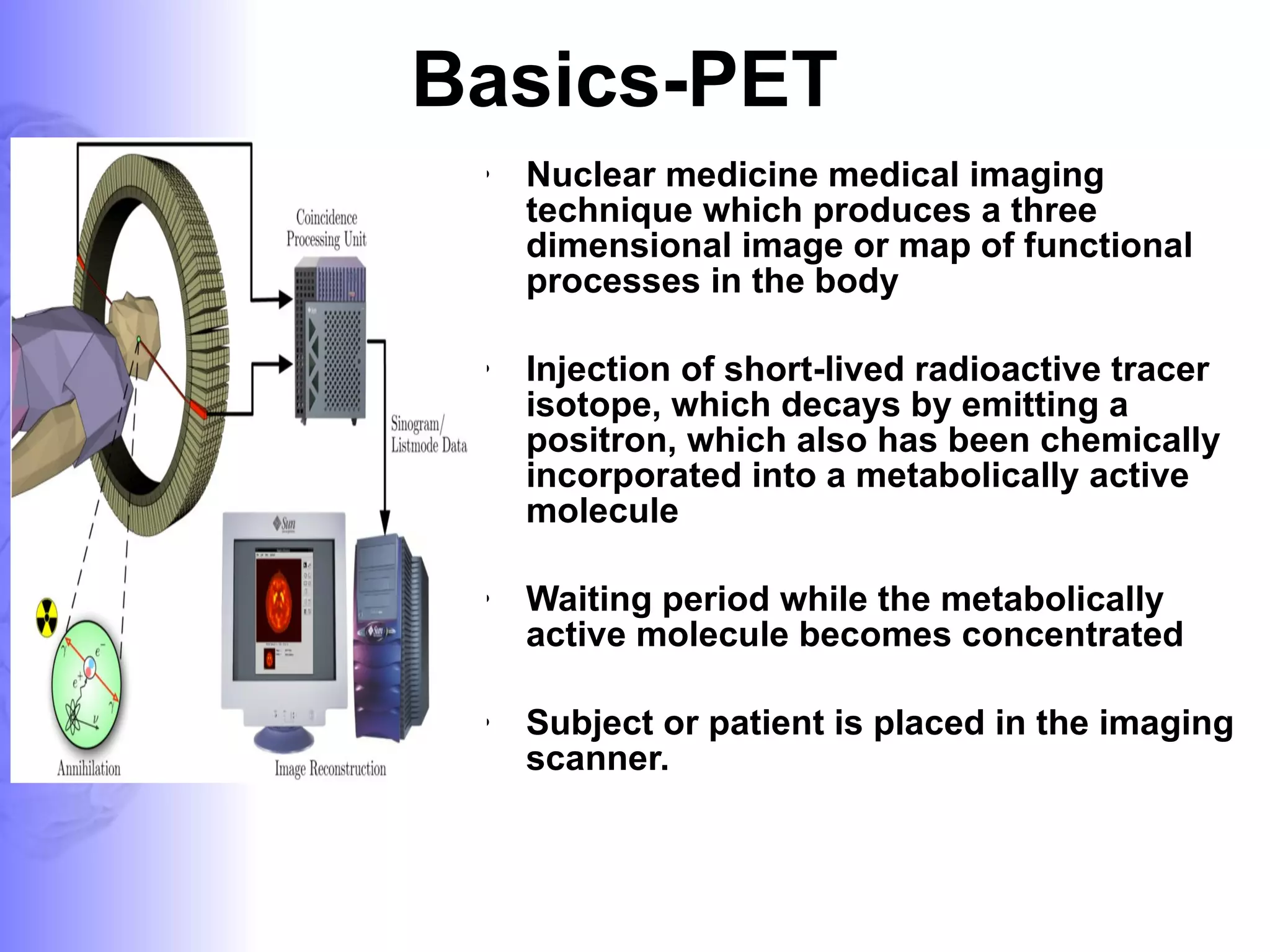 Basics-PET Nuclear medicine medical imaging technique which produces a three dimensional image or map of functional processes in the body Injection of short-lived radioactive tracer isotope, which decays by emitting a positron, which also has been chemically incorporated into a metabolically active molecule Waiting period while the metabolically active molecule becomes concentrated  Subject or patient is placed in the imaging scanner. 