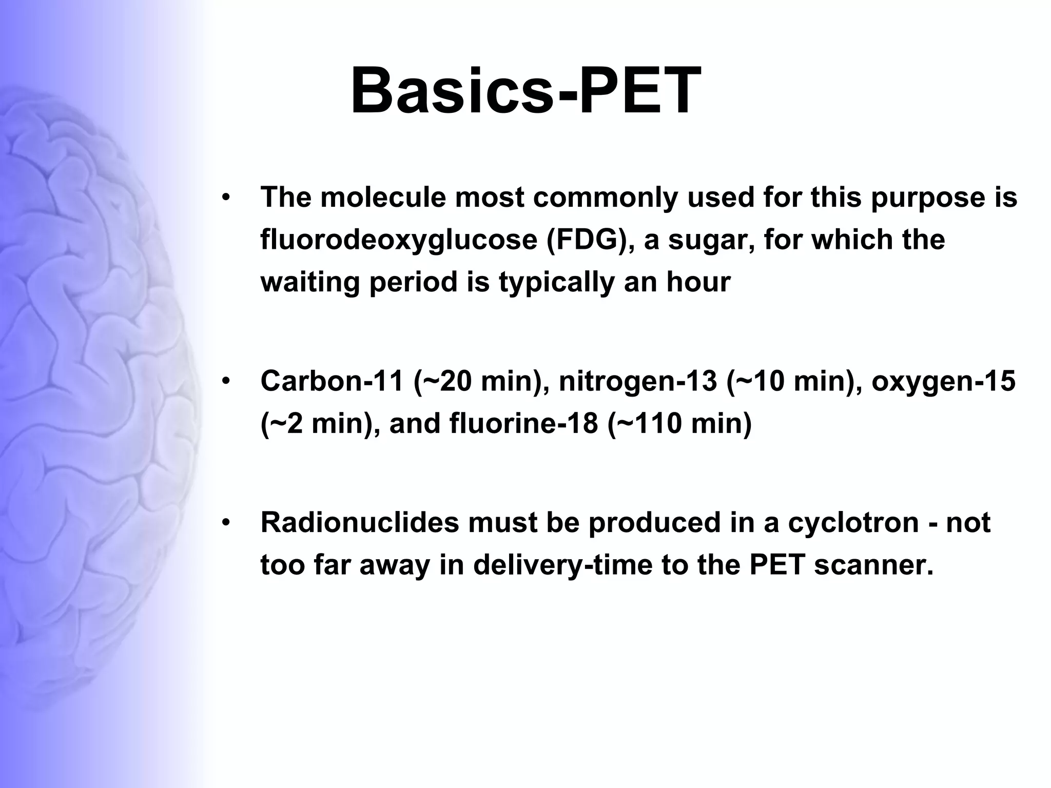 Basics-PET The molecule most commonly used for this purpose is fluorodeoxyglucose (FDG), a sugar, for which the waiting period is typically an hour Carbon-11 (~20 min), nitrogen-13 (~10 min), oxygen-15 (~2 min), and fluorine-18 (~110 min)  Radionuclides must be produced in a cyclotron - not too far away in delivery-time to the PET scanner.  