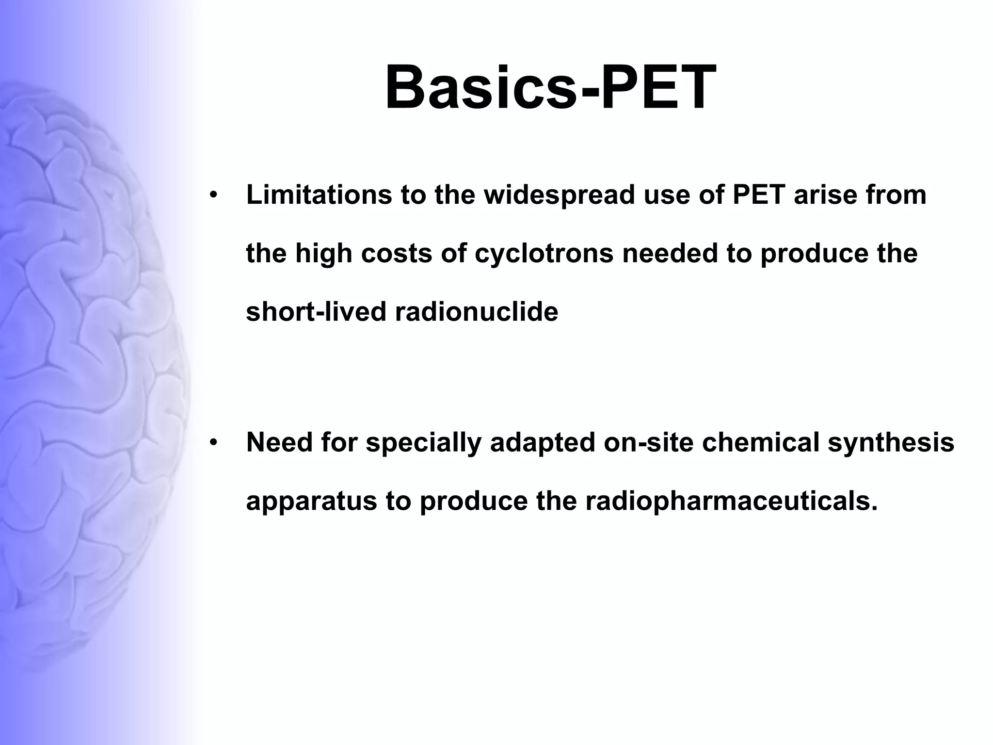 Basics-PET Limitations to the widespread use of PET arise from the high costs of cyclotrons needed to produce the short-lived radionuclide Need for specially adapted on-site chemical synthesis apparatus to produce the radiopharmaceuticals.  