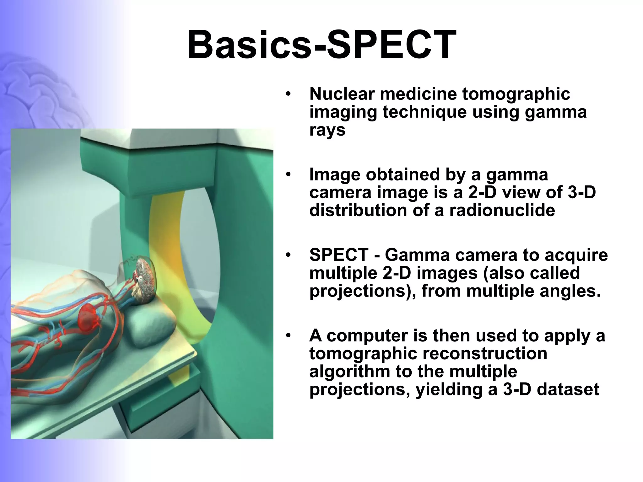 Basics-SPECT Nuclear medicine tomographic imaging technique using gamma rays  Image obtained by a gamma camera image is a 2-D view of 3-D distribution of a radionuclide SPECT - Gamma camera to acquire multiple 2-D images (also called projections), from multiple angles.  A computer is then used to apply a tomographic reconstruction algorithm to the multiple projections, yielding a 3-D dataset  
