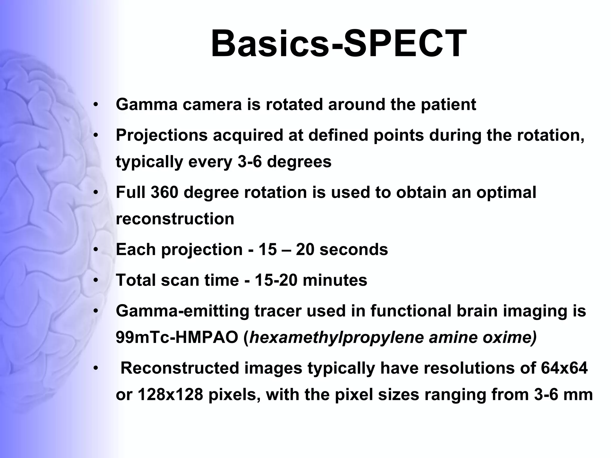 Basics-SPECT Gamma camera is rotated around the patient Projections acquired at defined points during the rotation, typically every 3-6 degrees Full 360 degree rotation is used to obtain an optimal reconstruction Each projection - 15 – 20 seconds Total scan time - 15-20 minutes  Gamma-emitting tracer used in functional brain imaging is 99mTc-HMPAO ( hexamethylpropylene amine oxime) Reconstructed images typically have resolutions of 64x64 or 128x128 pixels, with the pixel sizes ranging from 3-6 mm  