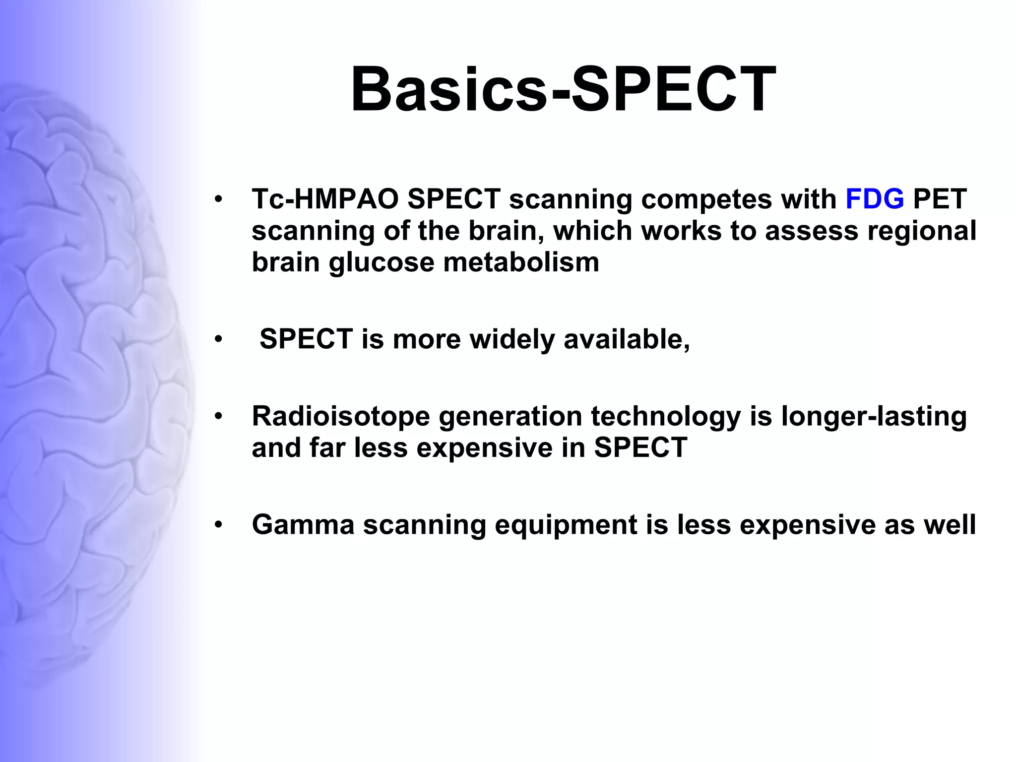 Basics-SPECT Tc-HMPAO SPECT scanning competes with  FDG  PET scanning of the brain, which works to assess regional brain glucose metabolism SPECT is more widely available,  Radioisotope generation technology is longer-lasting and far less expensive in SPECT Gamma scanning equipment is less expensive as well  