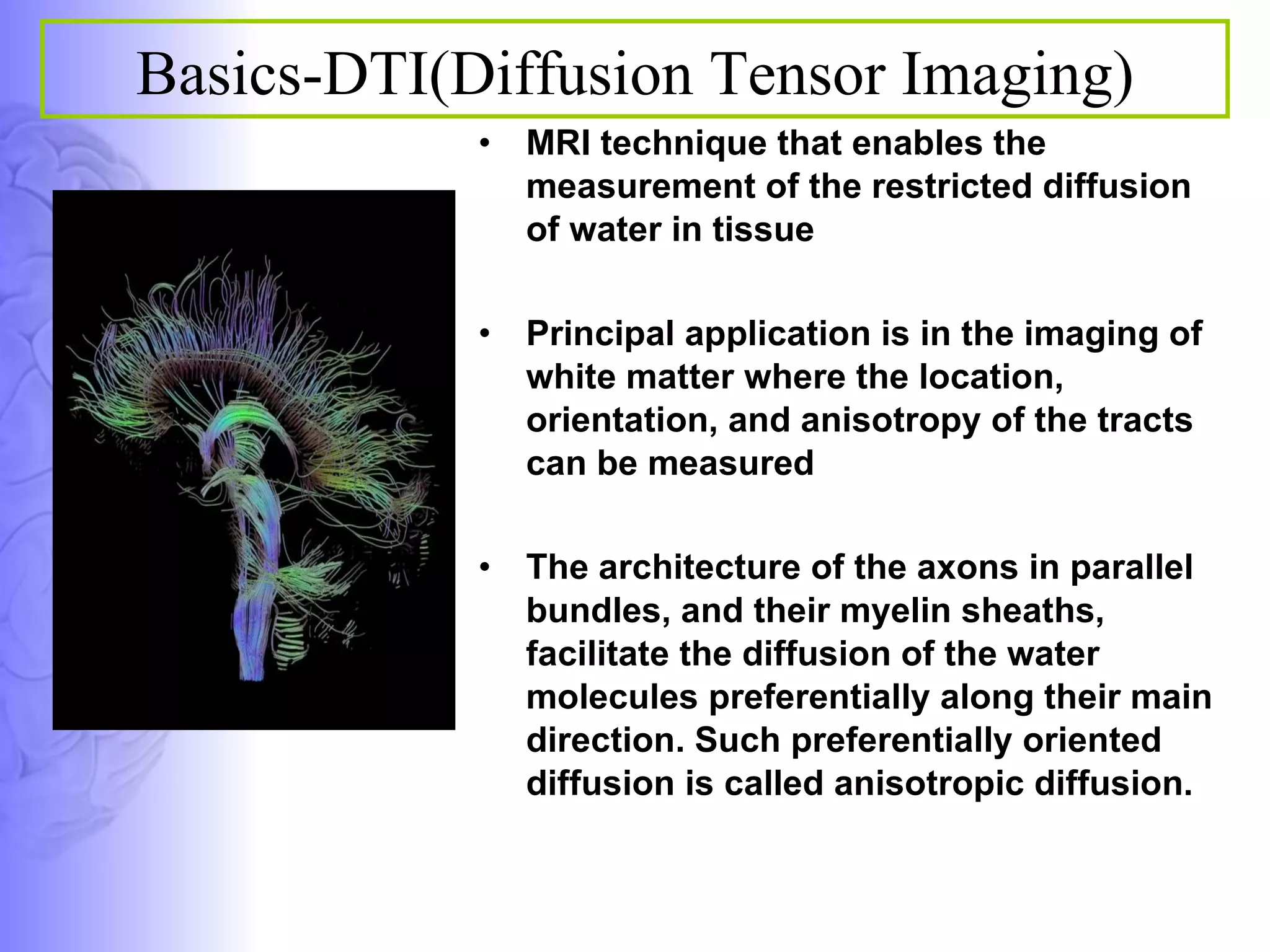 MRI technique that enables the measurement of the restricted diffusion of water in tissue  Principal application is in the imaging of white matter where the location, orientation, and anisotropy of the tracts can be measured  The architecture of the axons in parallel bundles, and their myelin sheaths, facilitate the diffusion of the water molecules preferentially along their main direction. Such preferentially oriented diffusion is called anisotropic diffusion.  Basics-DTI(Diffusion Tensor Imaging) 