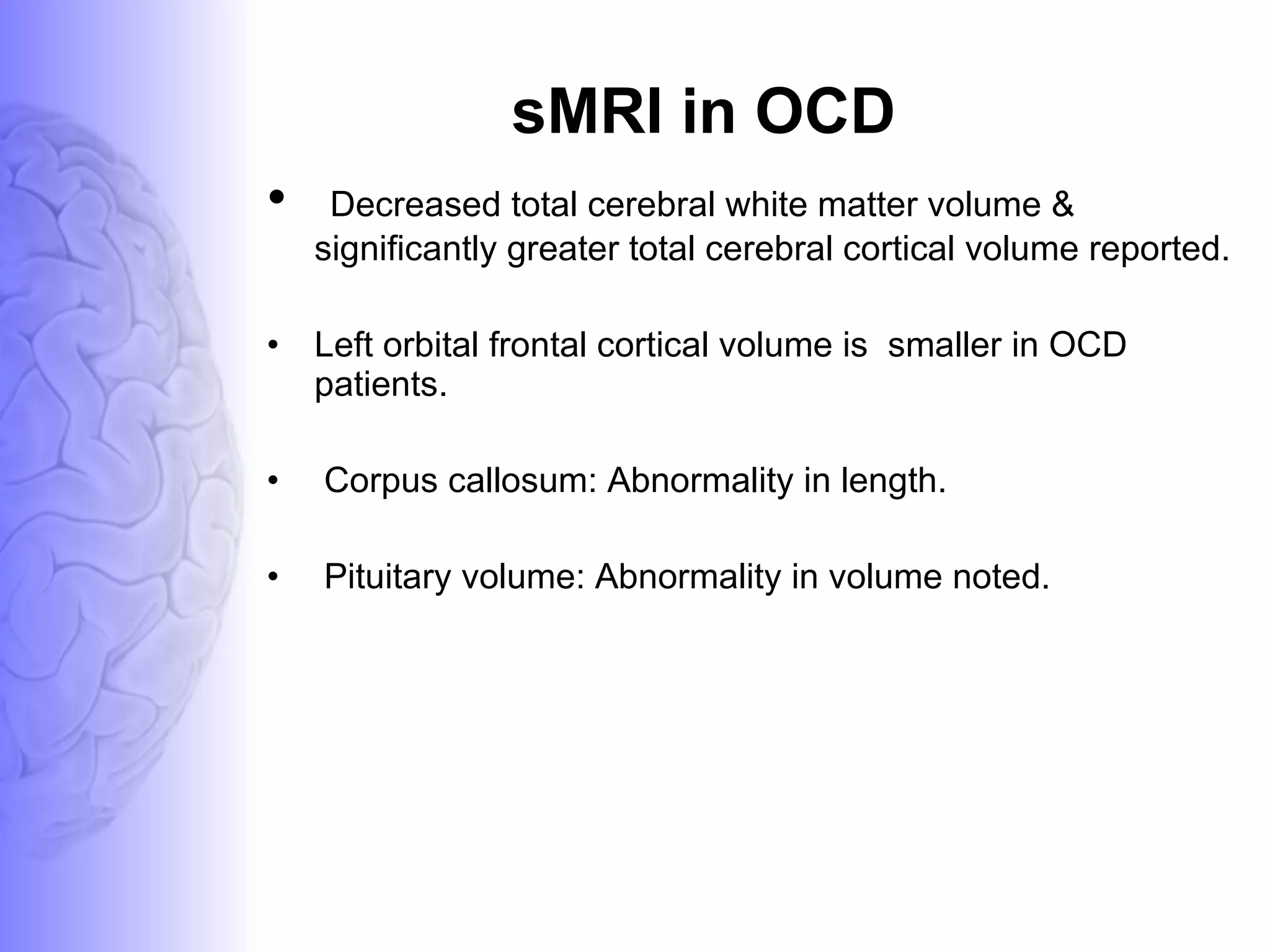 sMRI in OCD Decreased total cerebral white matter volume &  significantly greater total cerebral cortical volume reported. Left orbital frontal cortical volume is  smaller in OCD patients. Corpus callosum: Abnormality in length. Pituitary volume: Abnormality in volume noted. 
