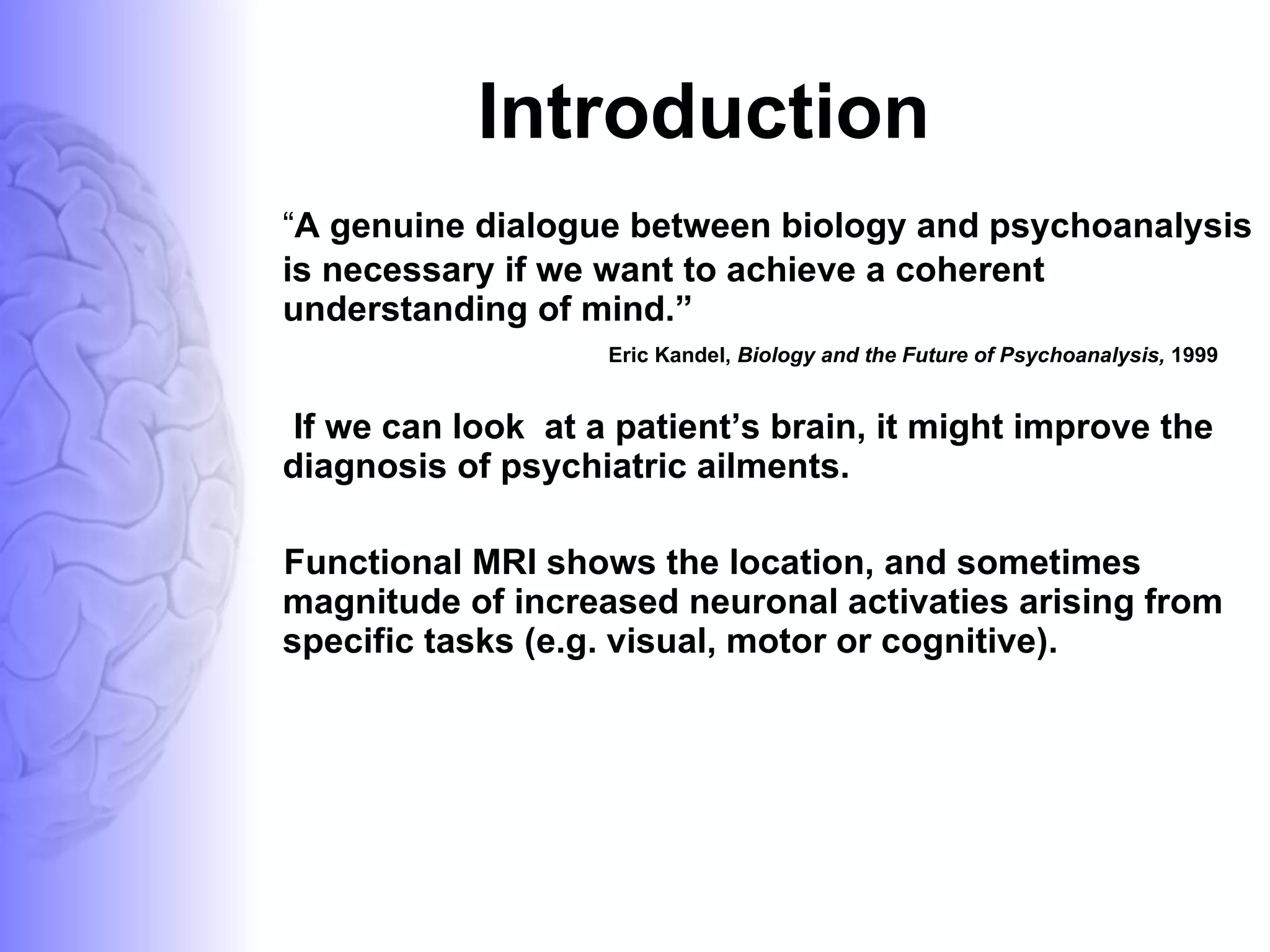 Introduction “ A genuine dialogue between biology and psychoanalysis is necessary if we want to achieve a coherent understanding of mind.” Eric Kandel,  Biology and the Future of Psychoanalysis,  1999 If we can look  at a patient’s brain, it might improve the diagnosis of psychiatric ailments. Functional MRI shows the location, and sometimes magnitude of increased neuronal activaties arising from specific tasks (e.g. visual, motor or cognitive). 