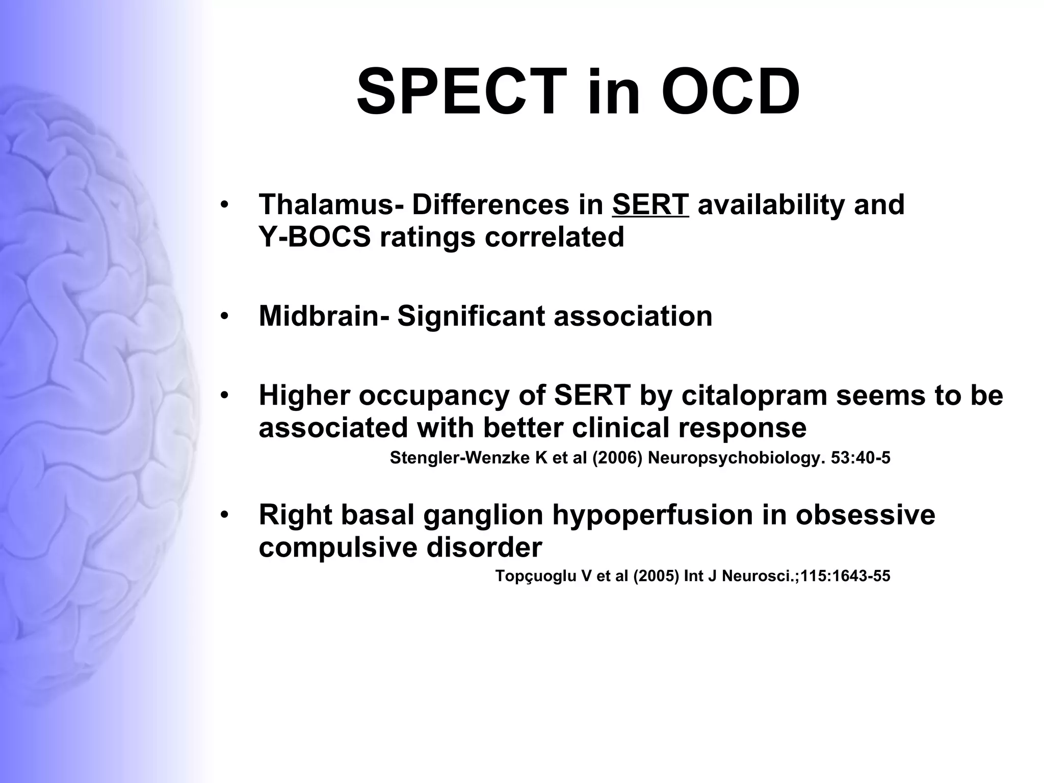SPECT in OCD Thalamus- Differences in  SERT  availability and  Y-BOCS ratings correlated Midbrain- Significant association  Higher occupancy of SERT by citalopram seems to be associated with better clinical response  Stengler-Wenzke K et al (2006) Neuropsychobiology. 53:40-5  Right basal ganglion hypoperfusion in obsessive compulsive disorder  Topçuoglu V et al (2005) Int J Neurosci.;115:1643-55  