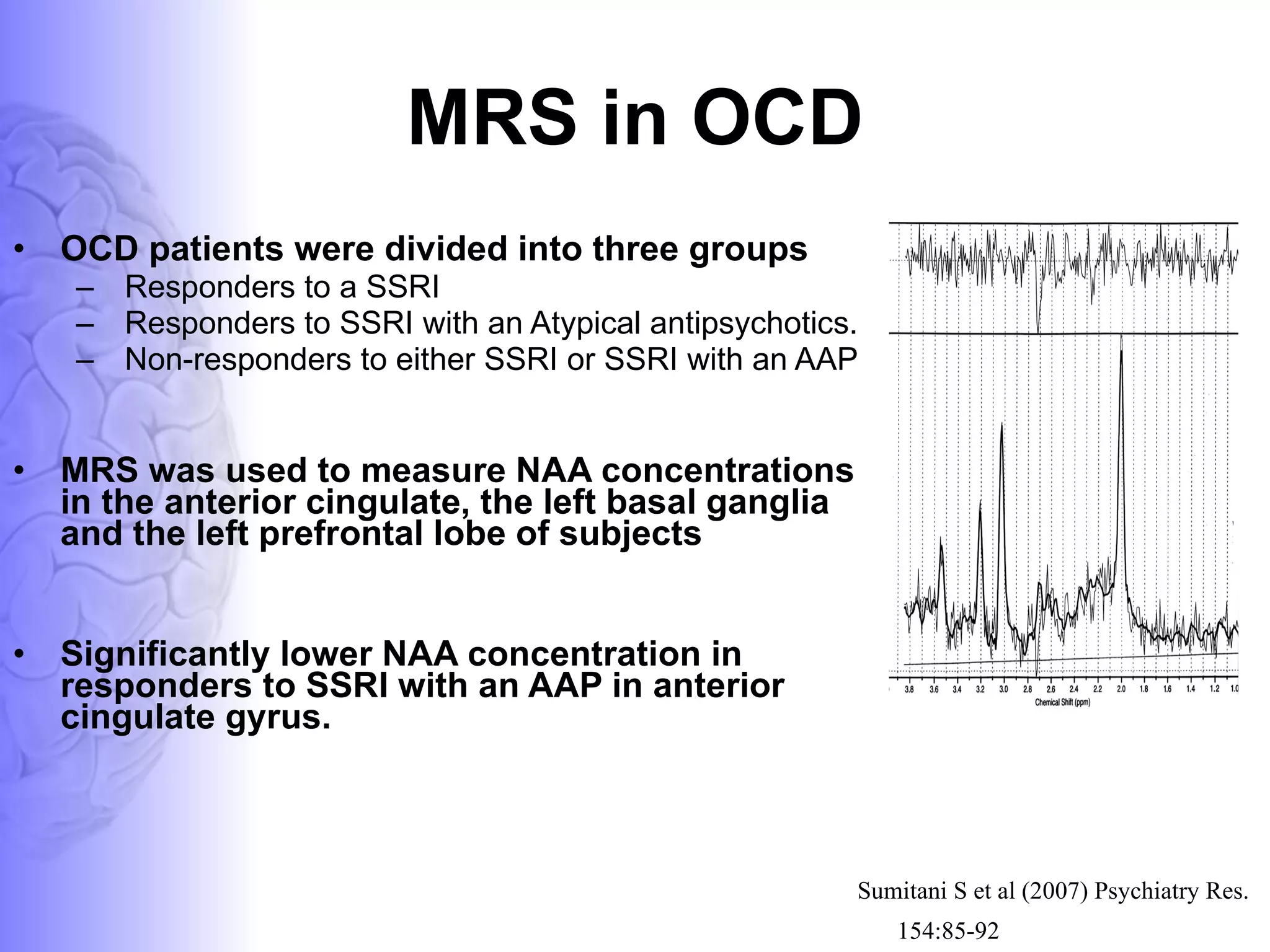 MRS in OCD OCD patients were divided into three groups  Responders to a SSRI Responders to SSRI with an Atypical antipsychotics. Non-responders to either SSRI or SSRI with an AAP MRS was used to measure NAA concentrations in the anterior cingulate, the left basal ganglia and the left prefrontal lobe of subjects Significantly lower NAA concentration in responders to SSRI with an AAP in anterior cingulate gyrus.  Sumitani S et al (2007) Psychiatry Res. 154:85-92   