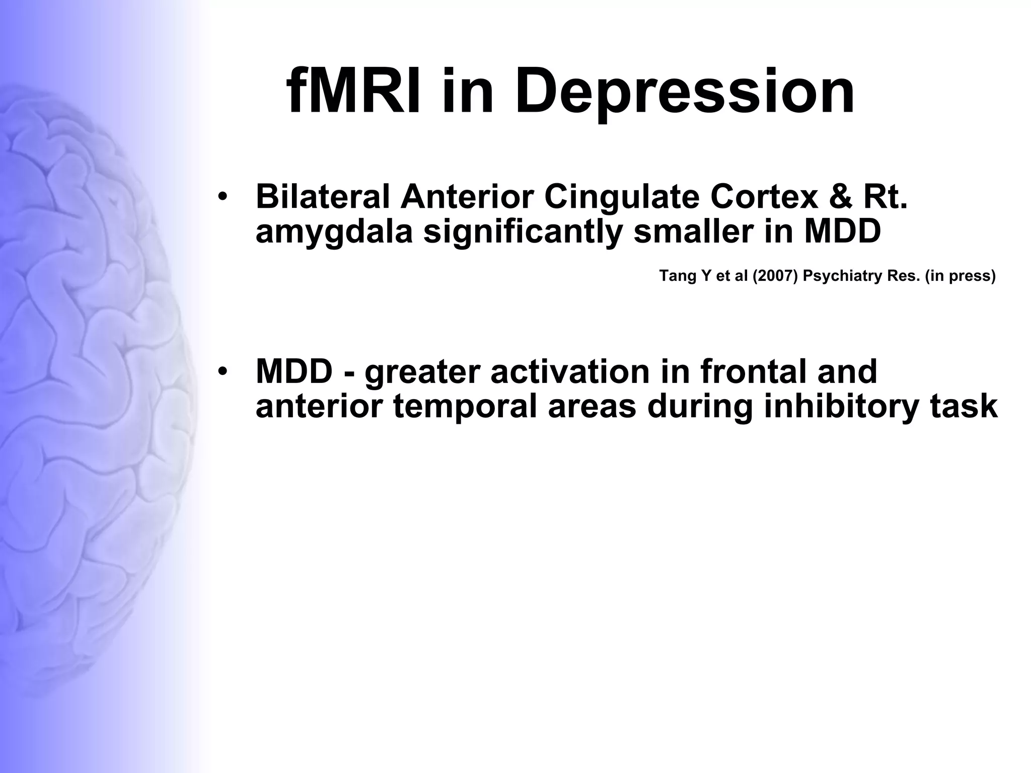 fMRI in Depression Bilateral Anterior Cingulate Cortex & Rt. amygdala significantly smaller in MDD Tang Y et al (2007) Psychiatry Res. (in press) MDD - greater activation in frontal and anterior temporal areas during inhibitory task 