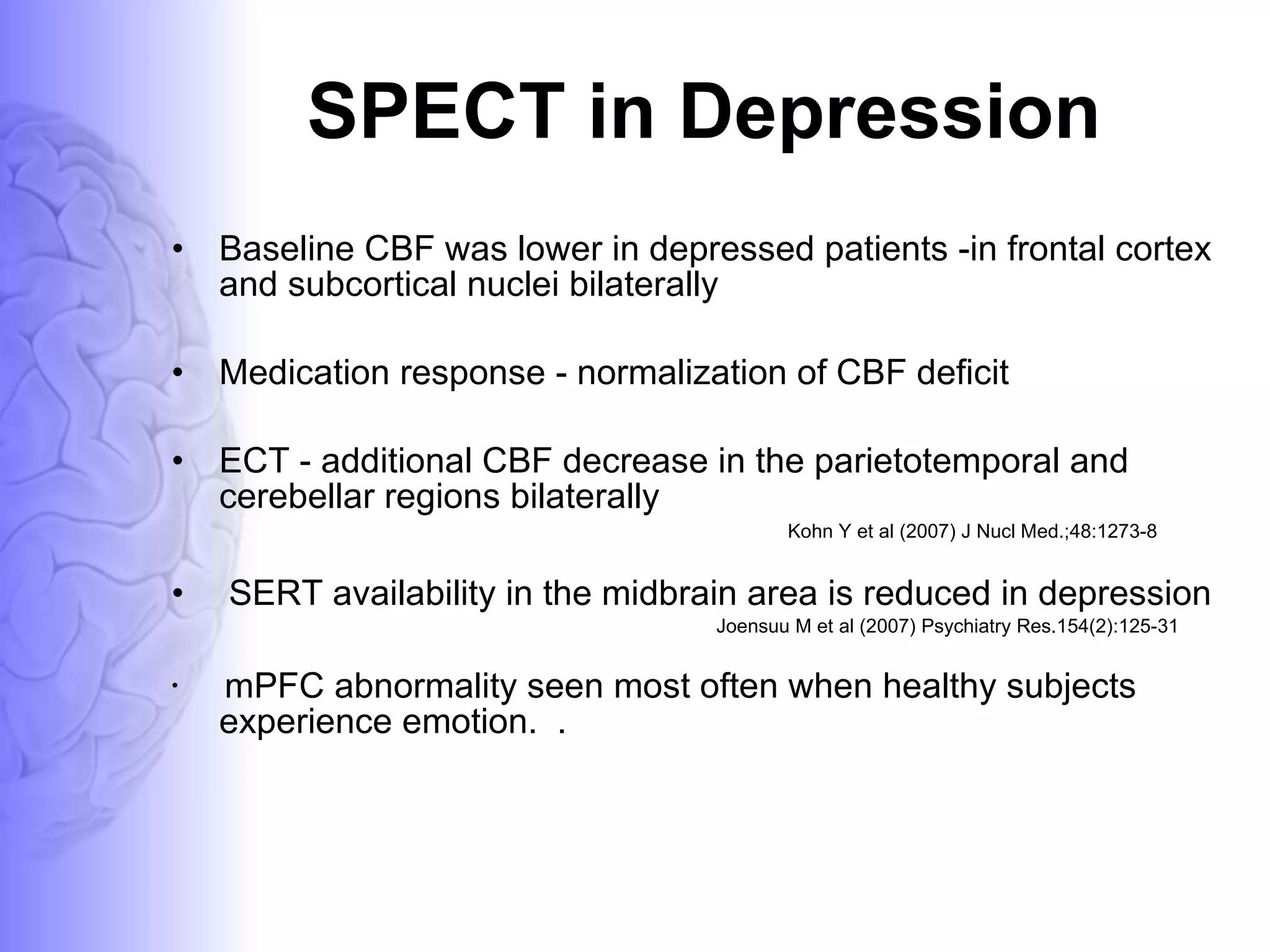 SPECT in Depression Baseline CBF was lower in depressed patients -in frontal cortex and subcortical nuclei bilaterally Medication response - normalization of CBF deficit ECT - additional CBF decrease in the parietotemporal and cerebellar regions bilaterally  Kohn Y et al (2007) J Nucl Med.;48:1273-8 SERT availability in the midbrain area is reduced in depression  Joensuu M et al (2007) Psychiatry Res.154(2):125-31 mPFC abnormality seen most often when healthy subjects experience emotion.  .  