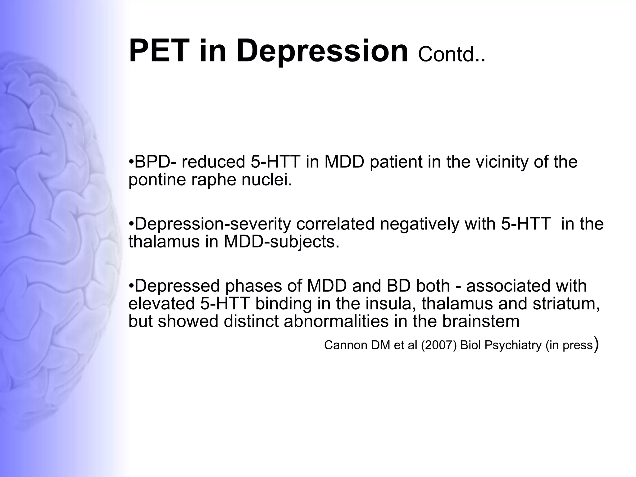 PET in Depression  Contd.. BPD- reduced 5-HTT in MDD patient in the vicinity of the pontine raphe nuclei. Depression-severity correlated negatively with 5-HTT  in the thalamus in MDD-subjects.  Depressed phases of MDD and BD both - associated with elevated 5-HTT binding in the insula, thalamus and striatum, but showed distinct abnormalities in the brainstem  Cannon DM et al (2007) Biol Psychiatry (in press ) 