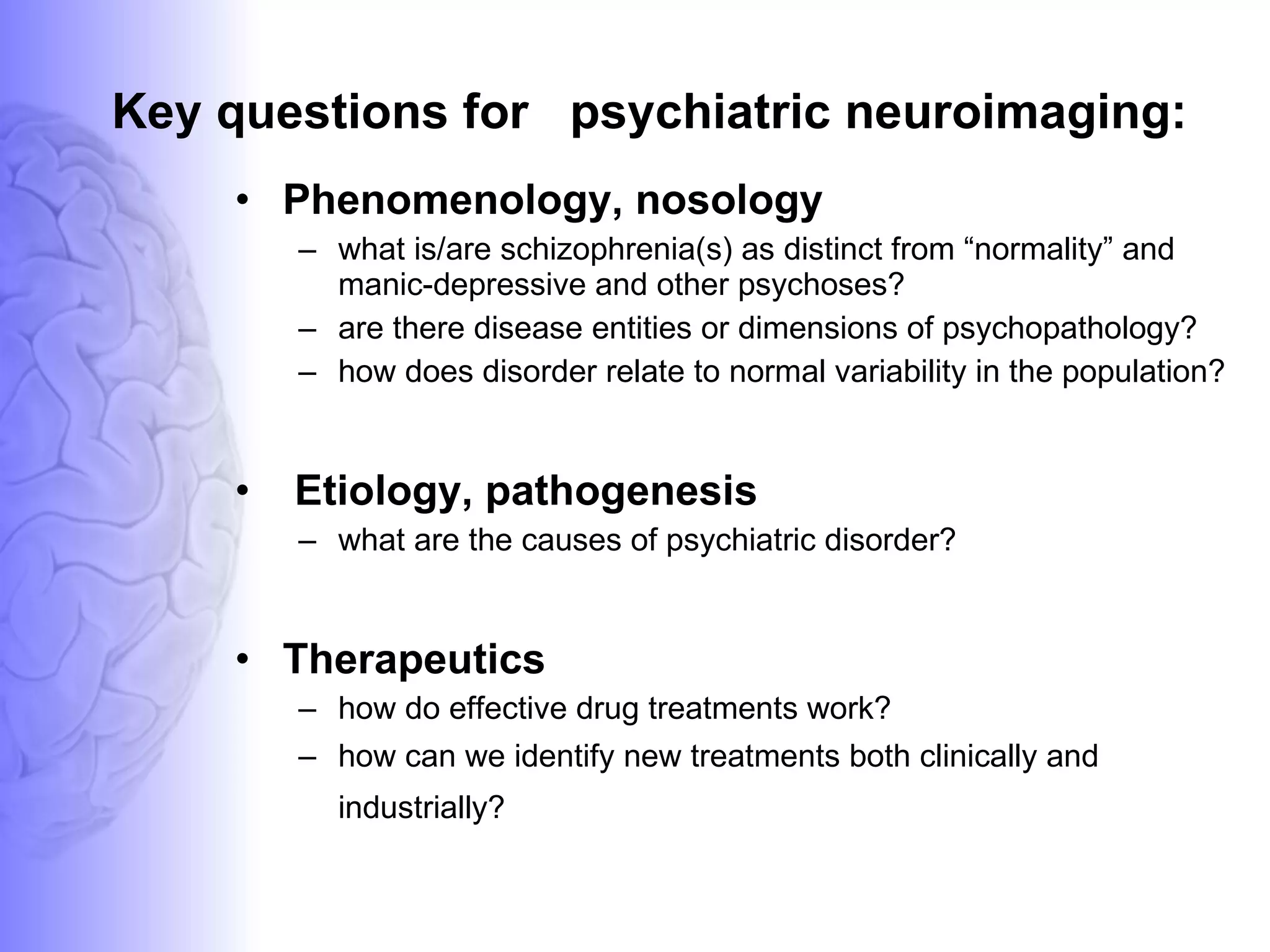 Key questions for  psychiatric neuroimaging:  Phenomenology, nosology what is/are schizophrenia(s) as distinct from “normality” and manic-depressive and other psychoses? are there disease entities or dimensions of psychopathology? how does disorder relate to normal variability in the population? Etiology, pathogenesis what are the causes of psychiatric disorder? Therapeutics how do effective drug treatments work? how can we identify new treatments both clinically and industrially?   