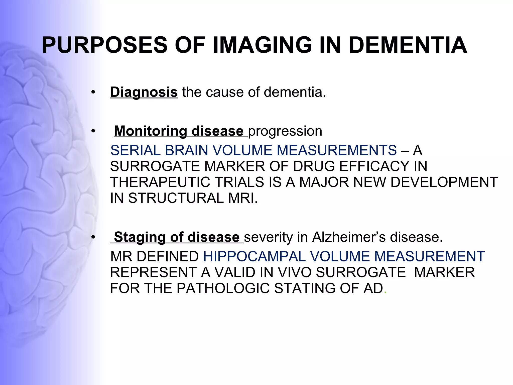 PURPOSES OF IMAGING IN DEMENTIA Diagnosis   the cause of dementia.  Monitoring disease  progression SERIAL BRAIN VOLUME MEASUREMENTS  – A SURROGATE MARKER OF DRUG EFFICACY IN THERAPEUTIC TRIALS IS A MAJOR NEW DEVELOPMENT IN STRUCTURAL MRI. Staging of disease  severity in Alzheimer’s disease. MR DEFINED  HIPPOCAMPAL VOLUME MEASUREMENT   REPRESENT A VALID IN VIVO SURROGATE  MARKER FOR THE PATHOLOGIC STATING OF AD . 