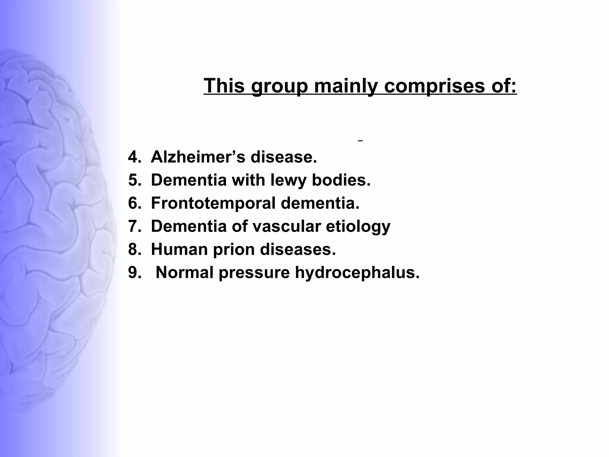 This group mainly comprises of: Alzheimer’s disease. Dementia with lewy bodies.  Frontotemporal dementia. Dementia of vascular etiology Human prion diseases. Normal pressure hydrocephalus. 