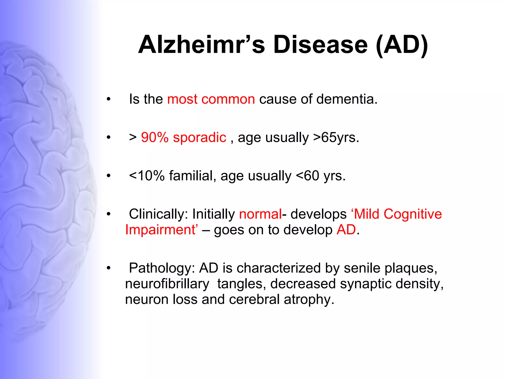 Alzheimr’s Disease (AD) Is the  most common  cause of dementia. >  90% sporadic  , age usually >65yrs. <10% familial, age usually <60 yrs. Clinically: Initially  normal - develops  ‘Mild Cognitive Impairment’  – goes on to develop  AD .  Pathology: AD is characterized by senile plaques, neurofibrillary  tangles, decreased synaptic density, neuron loss and cerebral atrophy. 