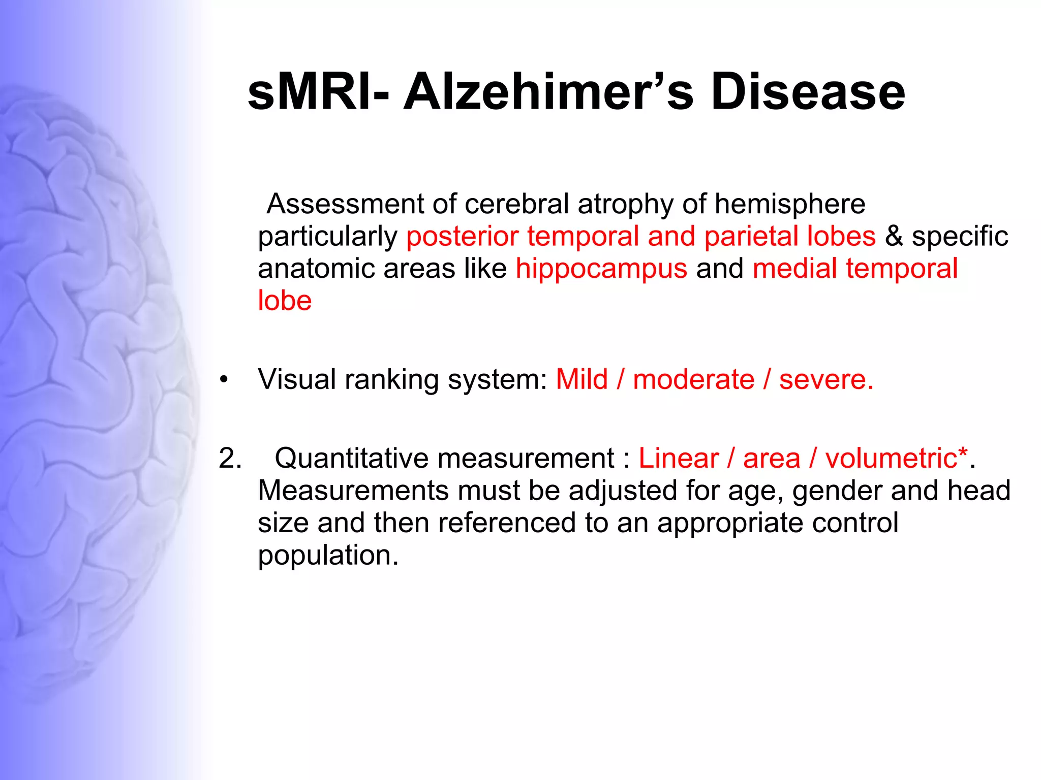sMRI- Alzehimer’s Disease Assessment of cerebral atrophy of hemisphere particularly  posterior temporal and parietal lobes  & specific anatomic areas like  hippocampus  and  medial temporal lobe Visual ranking system:  Mild / moderate / severe.  2.  Quantitative measurement :  Linear / area / volumetric* . Measurements must be adjusted for age, gender and head size and then referenced to an appropriate control population. 