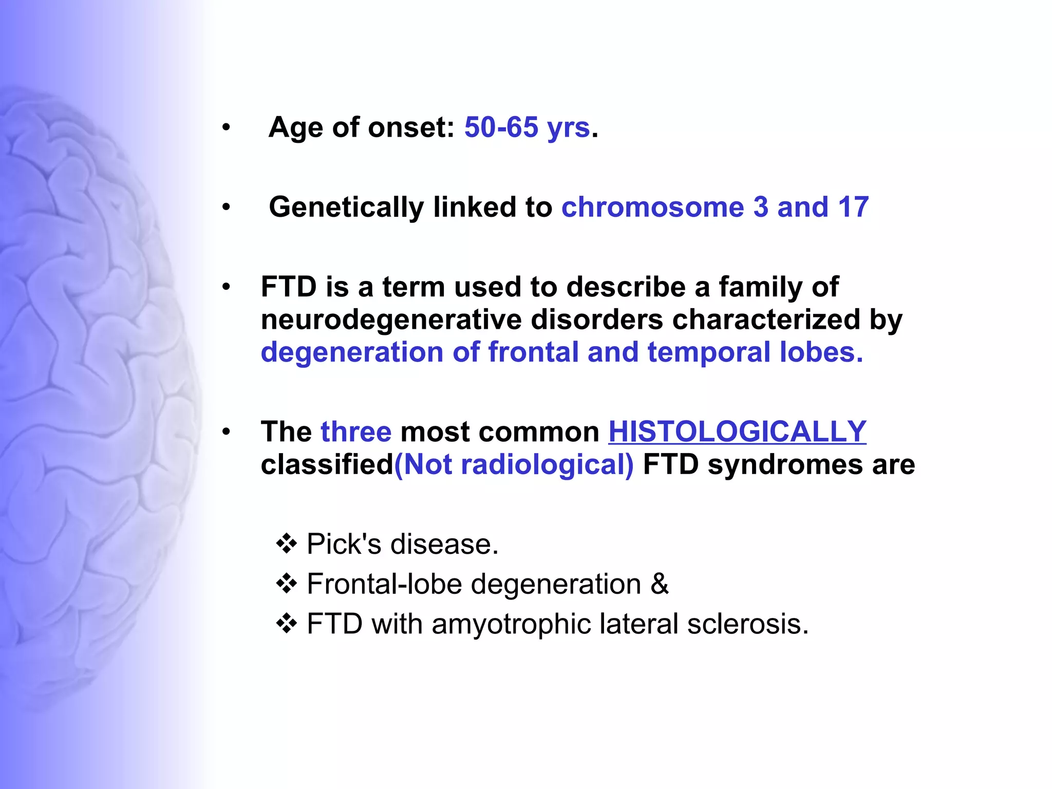 Age of onset:  50-65 yrs . Genetically linked to  chromosome 3 and 17 FTD is a term used to describe a family of neurodegenerative disorders characterized by  degeneration of frontal and temporal lobes.  The  three  most common  HISTOLOGICALLY   classified (Not radiological)  FTD syndromes are Pick's disease.  Frontal-lobe degeneration & FTD with amyotrophic lateral sclerosis.  
