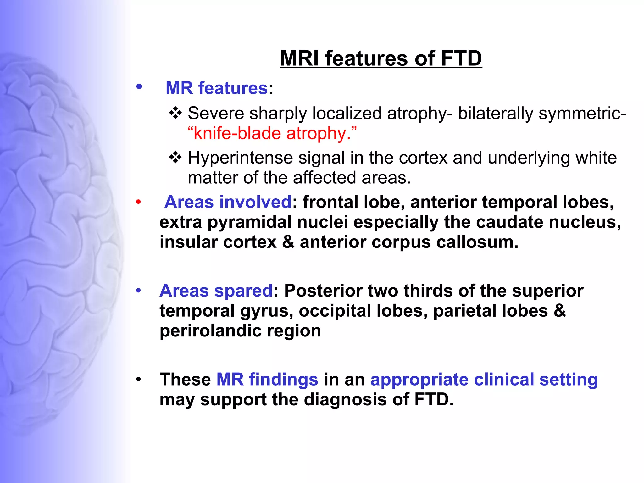 MRI features of FTD MR features :  Severe sharply localized atrophy- bilaterally symmetric-  “knife-blade atrophy.”  Hyperintense signal in the cortex and underlying white matter of the affected areas. Areas involved : frontal lobe, anterior temporal lobes, extra pyramidal nuclei especially the caudate nucleus, insular cortex & anterior corpus callosum. Areas spared : Posterior two thirds of the superior temporal gyrus, occipital lobes, parietal lobes & perirolandic region These  MR findings  in an  appropriate clinical setting  may support the diagnosis of FTD.  
