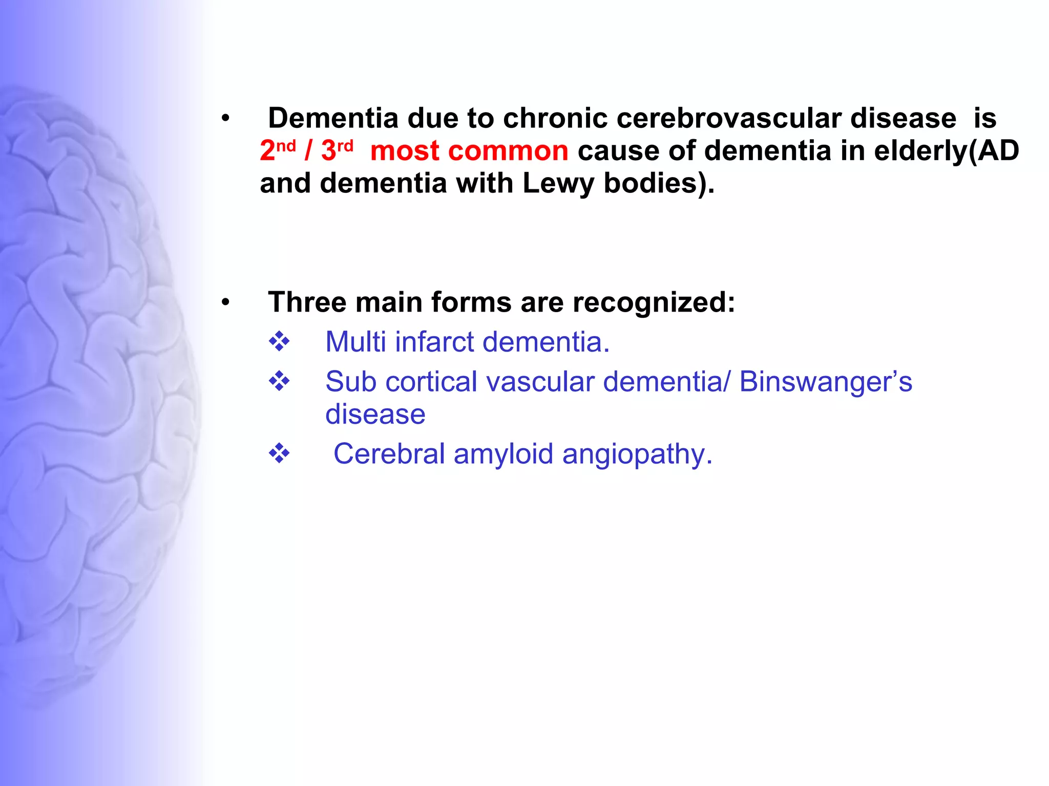 Dementia due to chronic cerebrovascular disease  is  2 nd  / 3 rd   most common  cause of dementia in elderly(AD and dementia with Lewy bodies).  Three main forms are recognized: Multi infarct dementia.  Sub cortical vascular dementia/ Binswanger’s disease Cerebral amyloid angiopathy. 