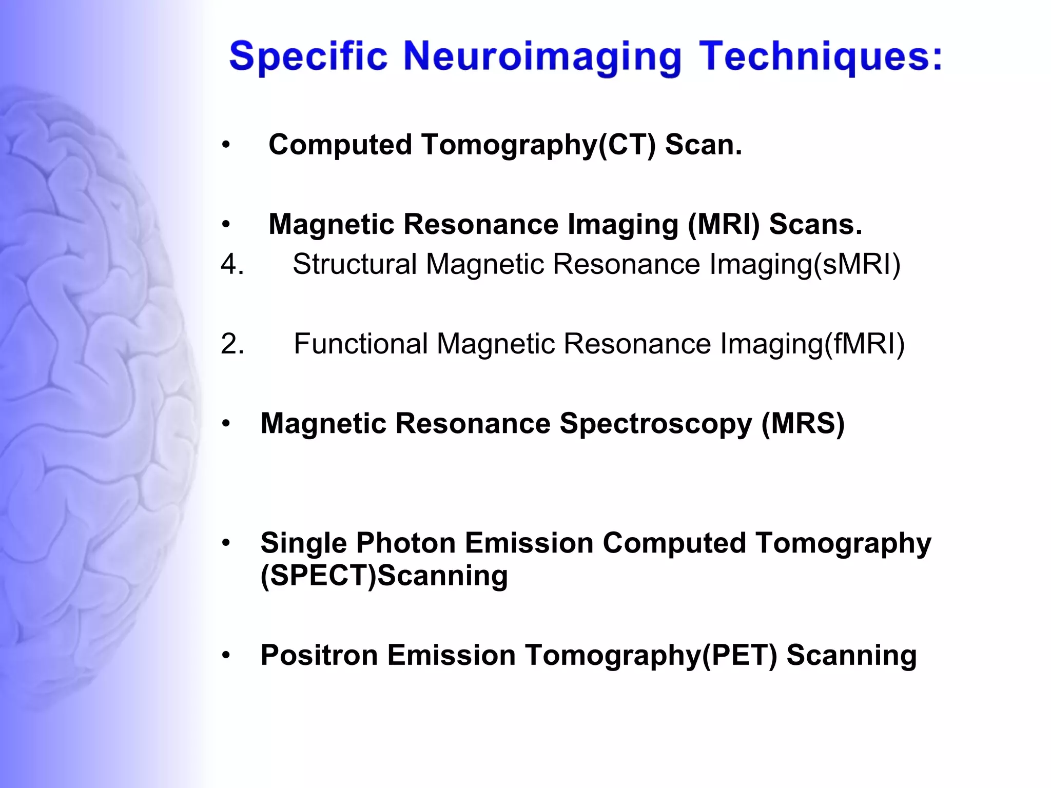 Computed Tomography(CT) Scan. Magnetic Resonance Imaging (MRI) Scans. Structural Magnetic Resonance Imaging(sMRI)  2.  Functional Magnetic Resonance Imaging(fMRI)  Magnetic Resonance Spectroscopy (MRS) Single Photon Emission Computed Tomography (SPECT)Scanning Positron Emission Tomography(PET) Scanning 