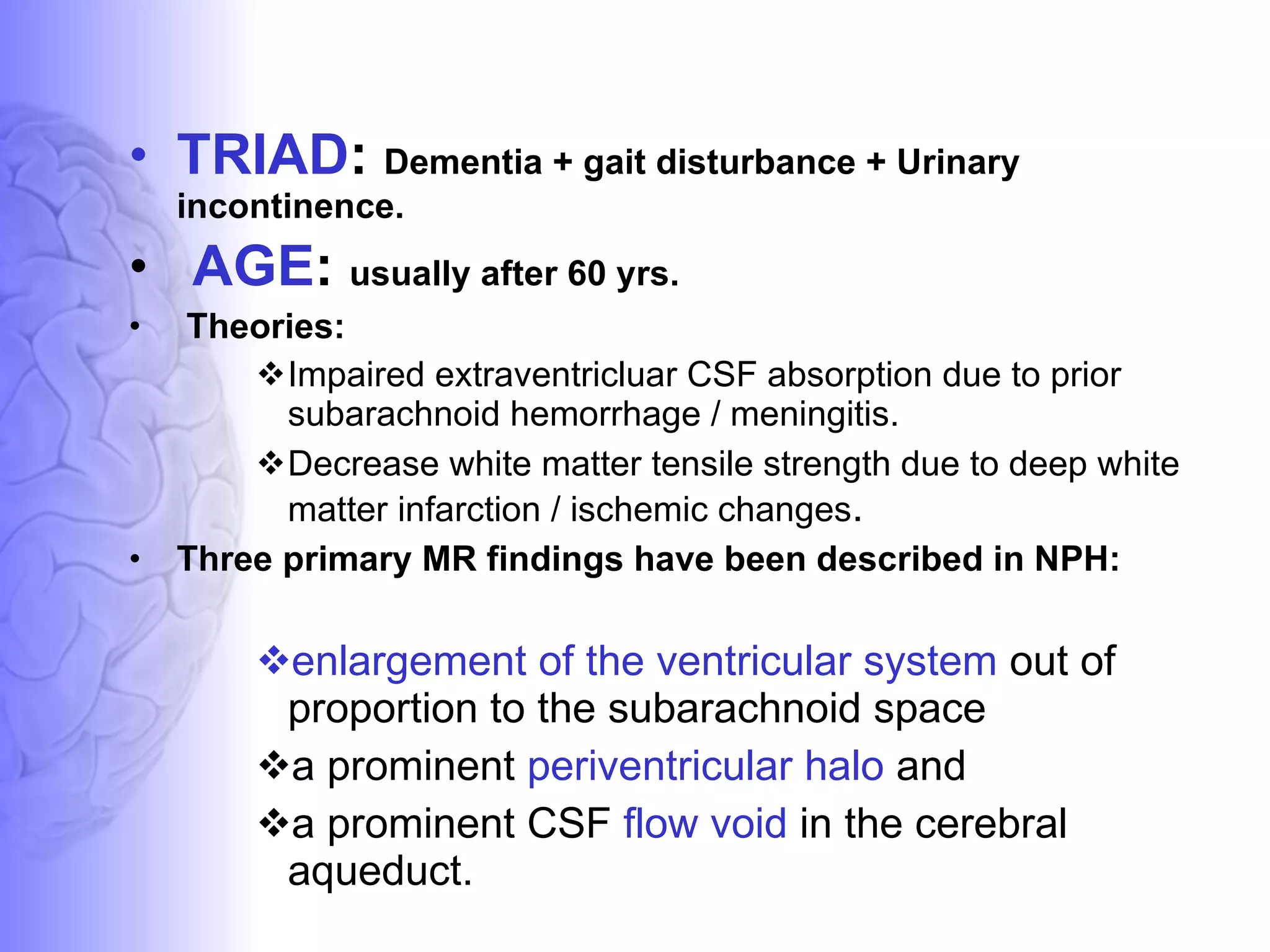 TRIAD :  Dementia + gait disturbance + Urinary incontinence. AGE :  usually after 60 yrs. Theories:  Impaired extraventricluar CSF absorption due to prior subarachnoid hemorrhage / meningitis.  Decrease white matter tensile strength due to deep white matter infarction / ischemic changes . Three primary MR findings have been described in NPH:  enlargement of the ventricular system  out of proportion to the subarachnoid space  a prominent  periventricular halo  and a prominent CSF  flow void  in the cerebral aqueduct. 