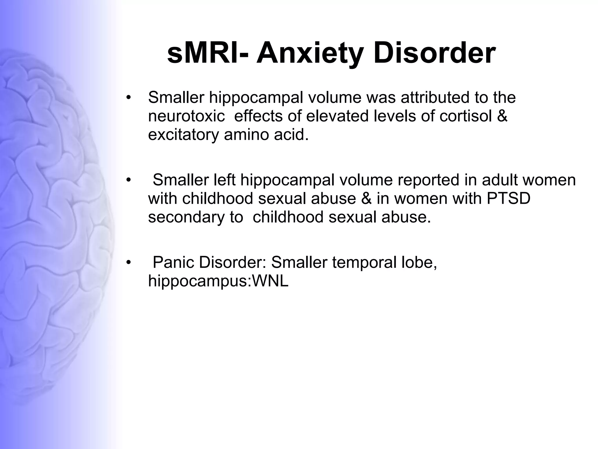 sMRI- Anxiety Disorder Smaller hippocampal volume was attributed to the neurotoxic  effects of elevated levels of cortisol & excitatory amino acid. Smaller left hippocampal volume reported in adult women with childhood sexual abuse & in women with PTSD secondary to  childhood sexual abuse. Panic Disorder: Smaller temporal lobe, hippocampus:WNL 