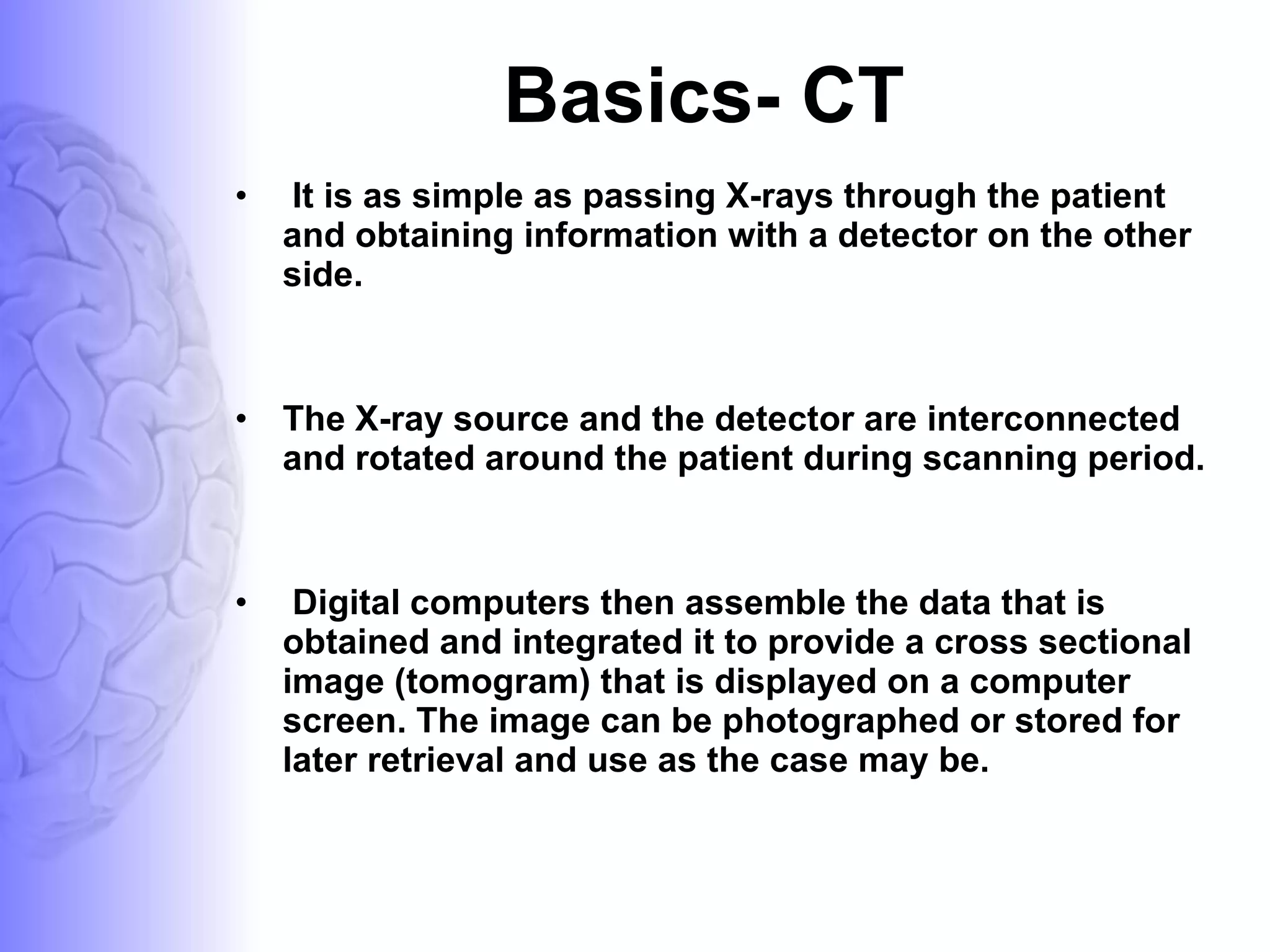 Basics- CT It is as simple as passing X-rays through the patient and obtaining information with a detector on the other side.  The X-ray source and the detector are interconnected and rotated around the patient during scanning period. Digital computers then assemble the data that is obtained and integrated it to provide a cross sectional image (tomogram) that is displayed on a computer screen. The image can be photographed or stored for later retrieval and use as the case may be. 