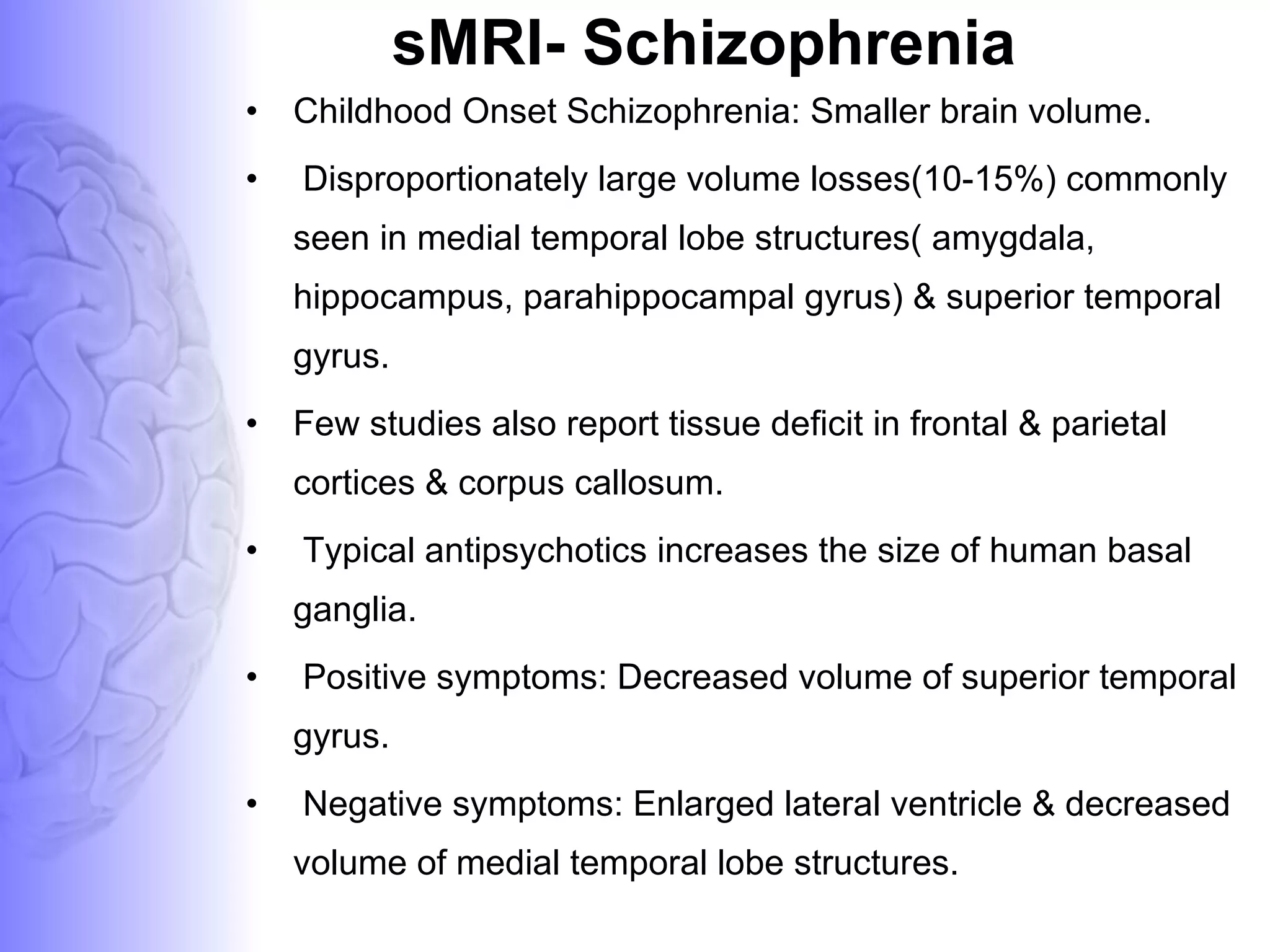 sMRI- Schizophrenia Childhood Onset Schizophrenia: Smaller brain volume. Disproportionately large volume losses(10-15%) commonly seen in medial temporal lobe structures( amygdala, hippocampus, parahippocampal gyrus) & superior temporal gyrus. Few studies also report tissue deficit in frontal & parietal cortices & corpus callosum. Typical antipsychotics increases the size of human basal ganglia. Positive symptoms: Decreased volume of superior temporal gyrus. Negative symptoms: Enlarged lateral ventricle & decreased volume of medial temporal lobe structures. 