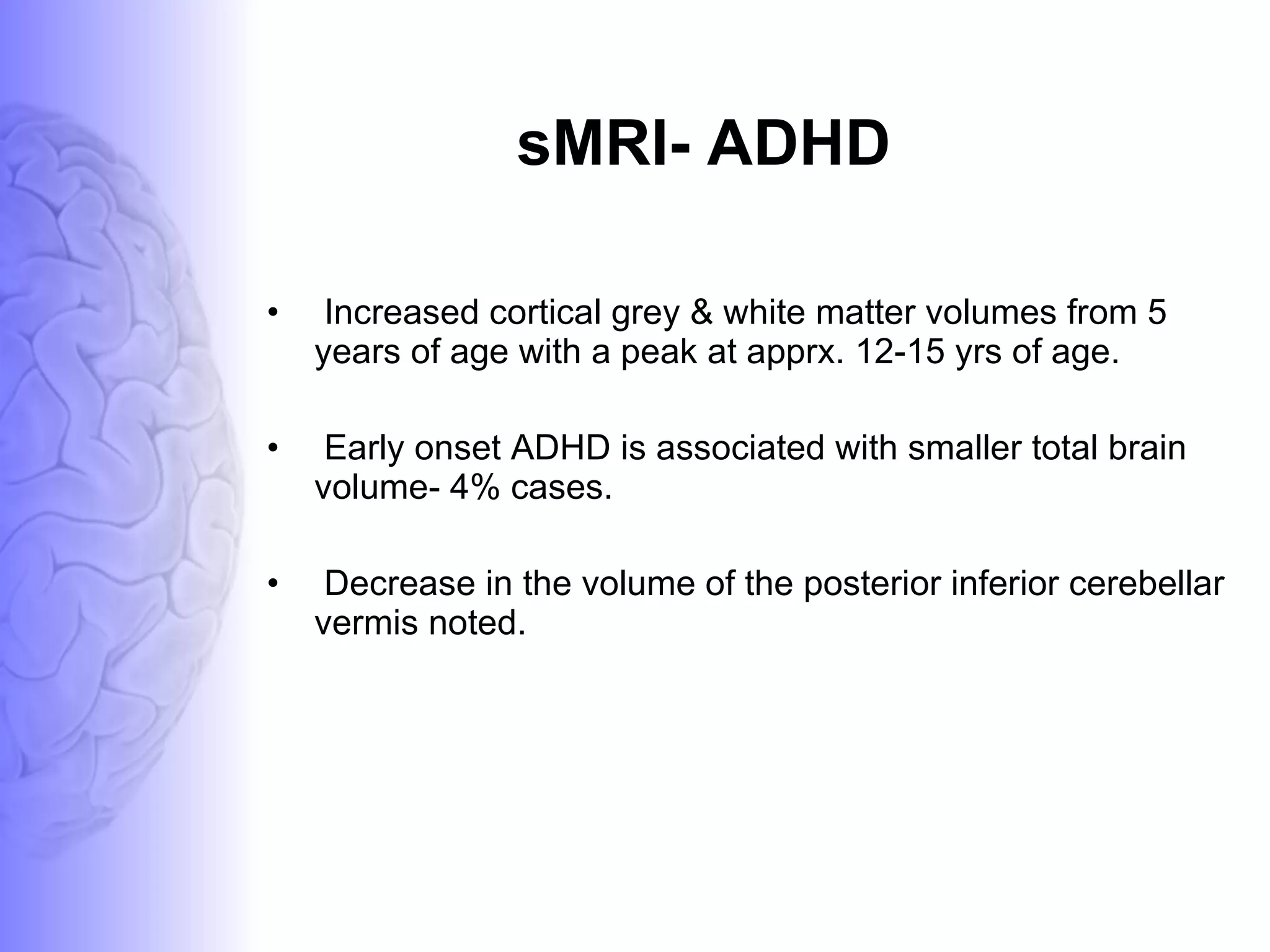 sMRI- ADHD Increased cortical grey & white matter volumes from 5 years of age with a peak at apprx. 12-15 yrs of age. Early onset ADHD is associated with smaller total brain volume- 4% cases. Decrease in the volume of the posterior inferior cerebellar vermis noted.  