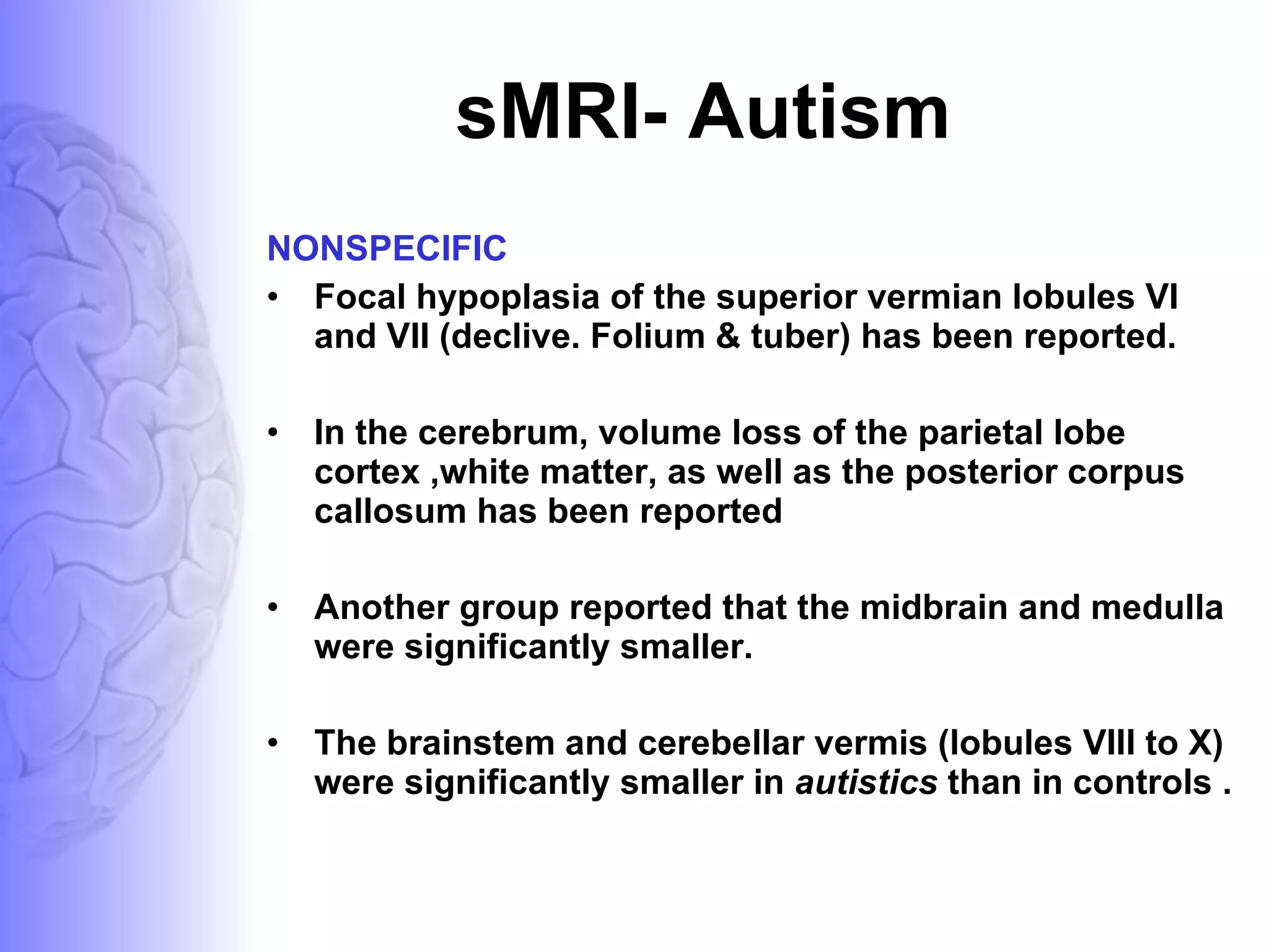 sMRI- Autism NONSPECIFIC Focal hypoplasia of the superior vermian lobules VI and VII (declive. Folium & tuber) has been reported.  In the cerebrum, volume loss of the parietal lobe cortex ,white matter, as well as the posterior corpus callosum has been reported  Another group reported that the midbrain and medulla were significantly smaller. The brainstem and cerebellar vermis (lobules VIII to X) were significantly smaller in  autistics  than in controls .  