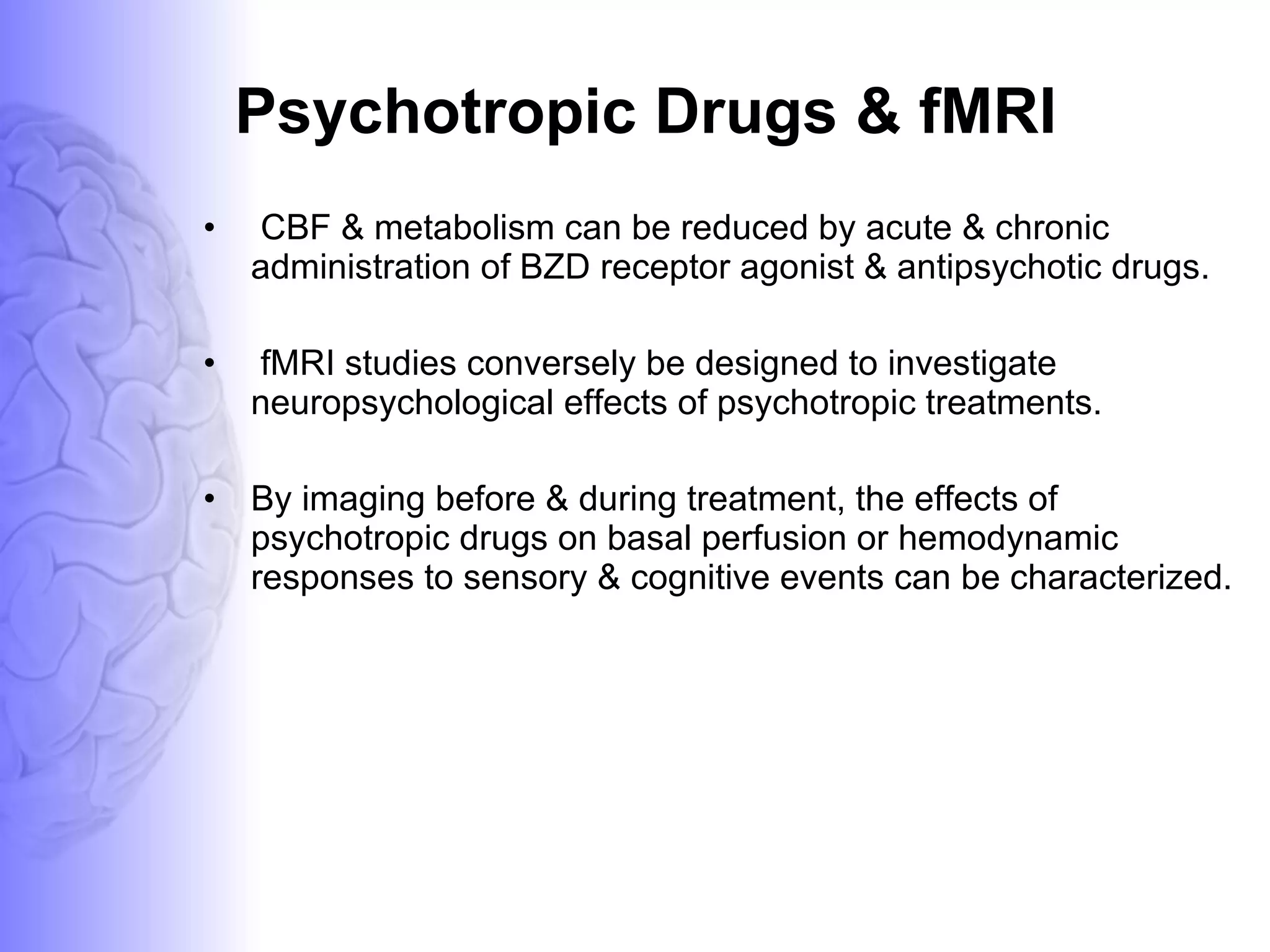 Psychotropic Drugs & fMRI CBF & metabolism can be reduced by acute & chronic administration of BZD receptor agonist & antipsychotic drugs. fMRI studies conversely be designed to investigate  neuropsychological effects of psychotropic treatments. By imaging before & during treatment, the effects of psychotropic drugs on basal perfusion or hemodynamic responses to sensory & cognitive events can be characterized. 