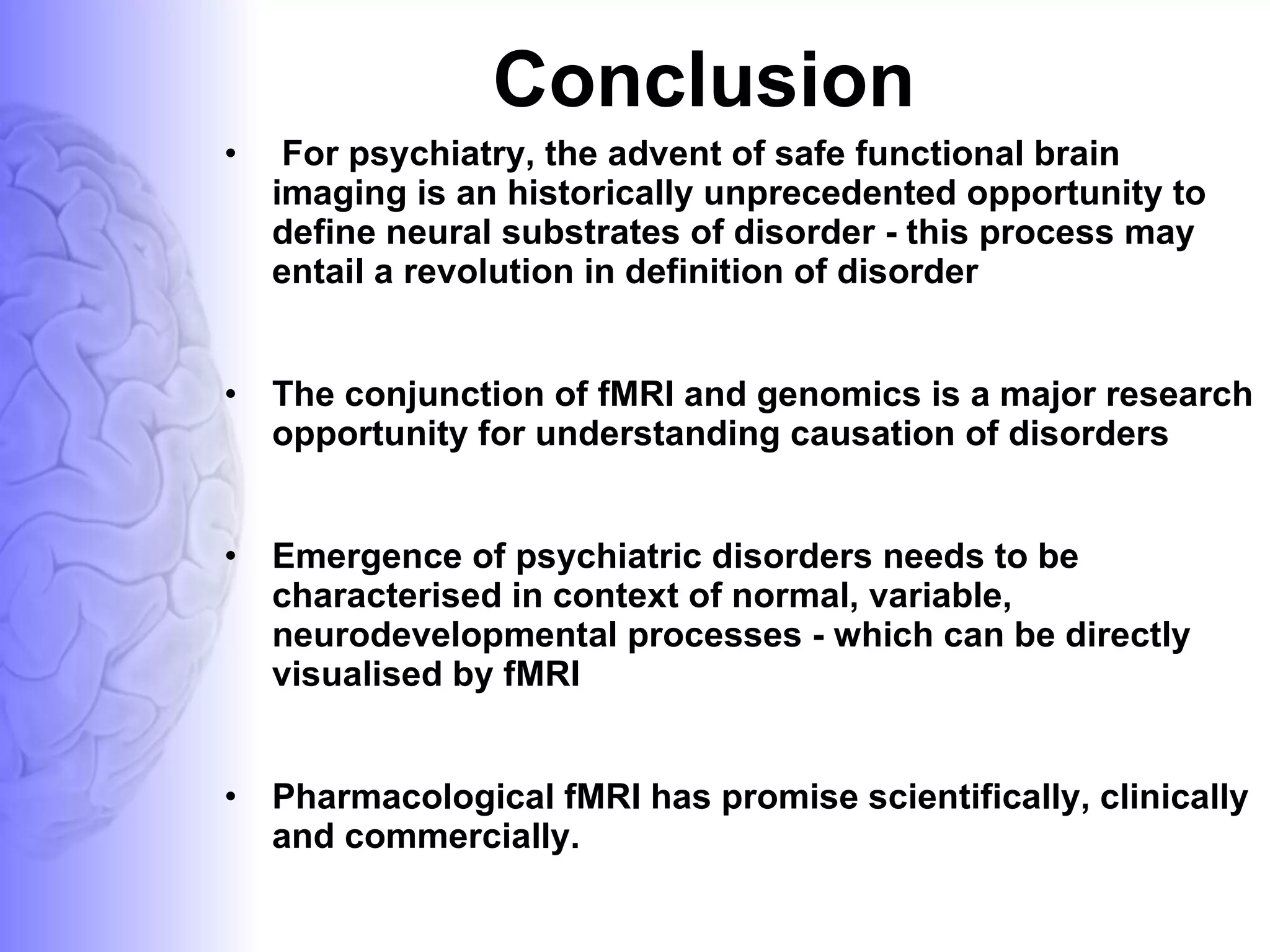 Conclusion For psychiatry, the advent of safe functional brain imaging is an historically unprecedented opportunity to define neural substrates of disorder - this process may entail a revolution in definition of disorder The conjunction of fMRI and genomics is a major research opportunity for understanding causation of disorders Emergence of psychiatric disorders needs to be characterised in context of normal, variable, neurodevelopmental processes - which can be directly visualised by fMRI Pharmacological fMRI has promise scientifically, clinically and commercially.  